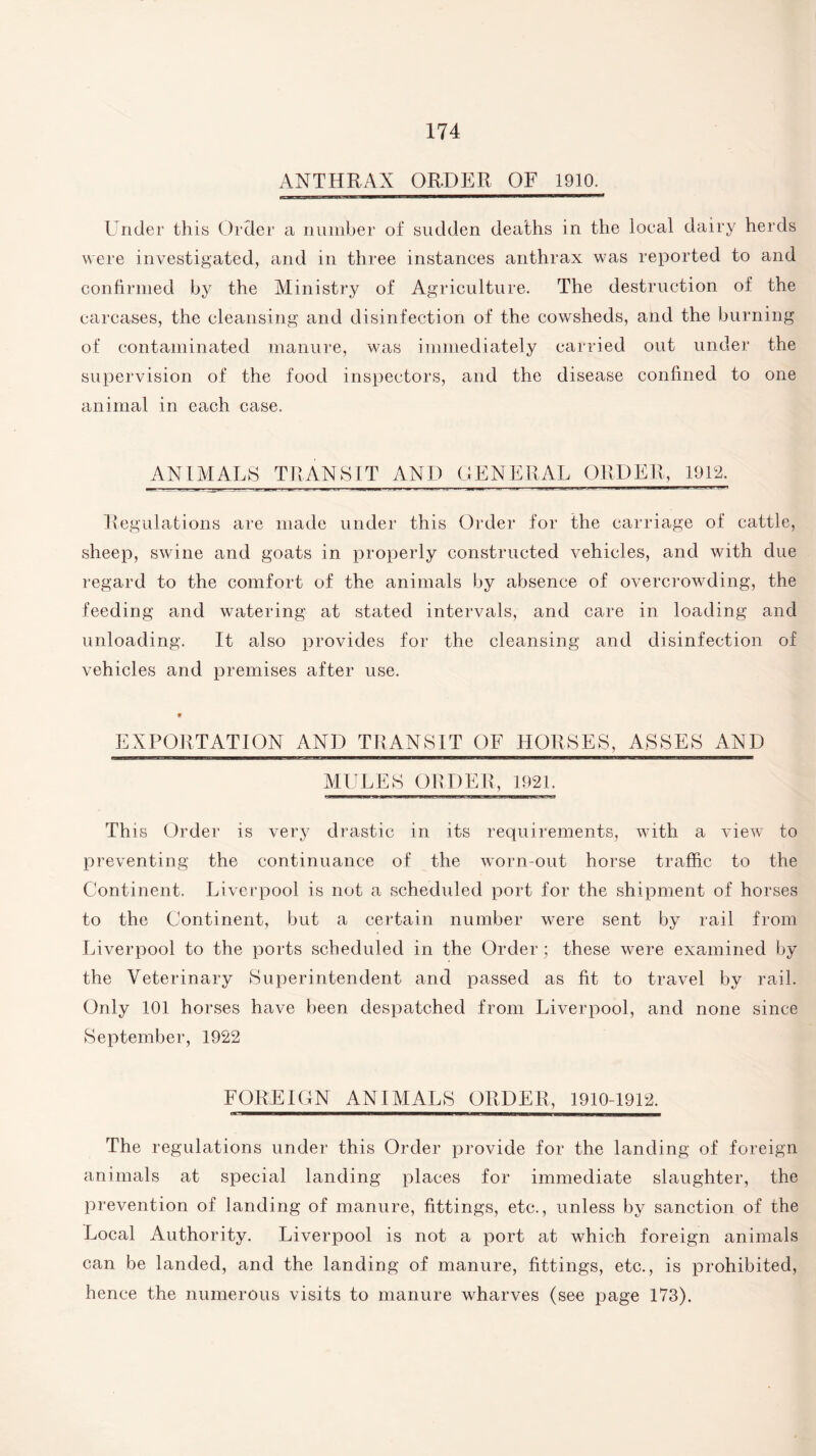 ANTHRAX ORDER OF 1910. J—, , —BHI————————r——t Under this Order a number of sudden deaths in the local dairy herds were investigated, and in three instances anthrax was reported to and confirmed by the Ministry of Agriculture. The destruction of the carcases, the cleansing and disinfection of the cowsheds, and the burning of contaminated manure, was immediately carried out under the supervision of the food inspectors, and the disease confined to one animal in each case. ANIMALS TRANSIT AND GENERAL ORDER, 1912. Regulations are made under this Order for the carriage of cattle, sheep, swine and goats in properly constructed vehicles, and with due regard to the comfort of the animals by absence of overcrowding, the feeding and watering at stated intervals, and care in loading and unloading. It also provides for the cleansing and disinfection of vehicles and premises after use. EXPORTATION AND TRANSIT OF HORSES, ASSES AND MULES ORDER, 1921. Th is Order is very drastic in its requirements, with a view to preventing the continuance of the worn-out horse traffic to the Continent. Liverpool is not a scheduled port for the shipment of horses to the Continent, but a certain number were sent by rail from Liverpool to the ports scheduled in the Order; these were examined by the Veterinary Superintendent and passed as fit to travel by rail. Only 101 horses have been despatched from Liverpool, and none since September, 1922 FOREIGN ANIMALS ORDER, 1910-1912. The regulations under this Order provide for the landing of foreign animals at special landing places for immediate slaughter, the prevention of landing of manure, fittings, etc., unless by sanction of the Local Authority. Liverpool is not a port at which foreign animals can be landed, and the landing of manure, fittings, etc., is prohibited, hence the numerous visits to manure wharves (see page 173).