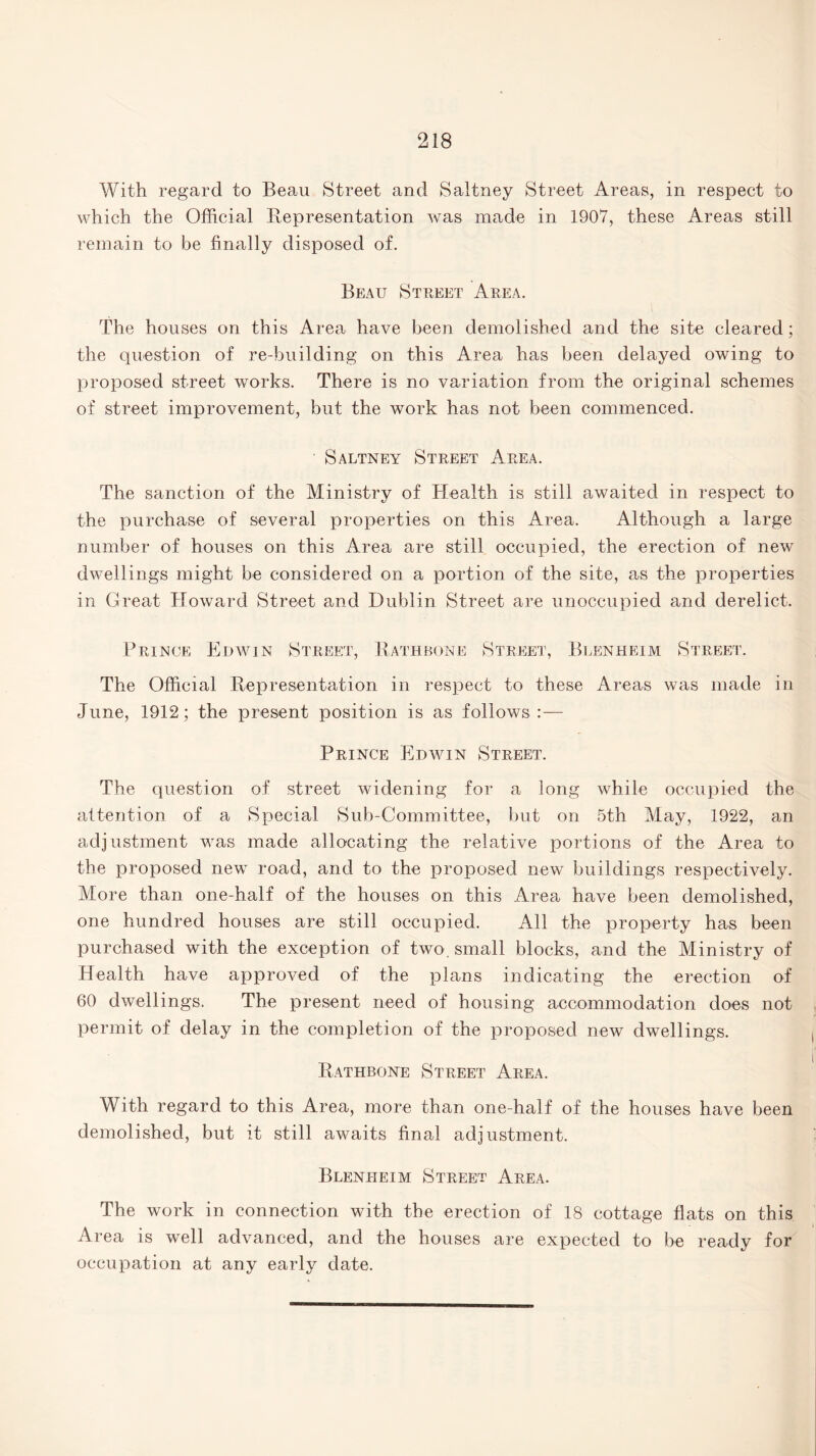 With regard to Beau Street and Saltney Street Areas, in respect to which the Official Representation was made in 1907, these Areas still remain to be finally disposed of. Beau Street Area. The houses on this Area have been demolished and the site cleared; the question of re-building on this Area has been delayed owing to proposed street works. There is no variation from the original schemes of street improvement, but the work has not been commenced. Saltney Street Area. The sanction of the Ministry of Health is still awaited in respect to the purchase of several properties on this Area. Although a large number of houses on this Area are still occupied, the erection of new dwellings might be considered on a portion of the site, as the properties in Great Howard Street and Dublin Street are unoccupied and derelict. Prince Edwin Street, Rathbone Street, Blenheim Street. The Official Representation in respect to these Areas was made in June, 1912 ; the present position is as follows :— Prince Edwin Street. The question of street widening for a long while occupied the attention of a Special Sub-Committee, but on 5th May, 1922, an adjustment was made allocating the relative portions of the Area to the proposed new road, and to the proposed new buildings respectively. More than one-half of the houses on this Area have been demolished, one hundred houses are still occupied. All the property has been purchased with the exception of two, small blocks, and the Ministry of Health have approved of the plans indicating the erection of 60 dwellings. The present need of housing accommodation does not permit of delay in the completion of the proposed new dwellings. Rathbone Street Area. With regard to this Area, more than one-half of the houses have been demolished, but it still awaits final adjustment. Blenheim Street Area. The work in connection with the erection of 18 cottage flats on this Area is well advanced, and the houses are expected to be ready for occupation at any early date.