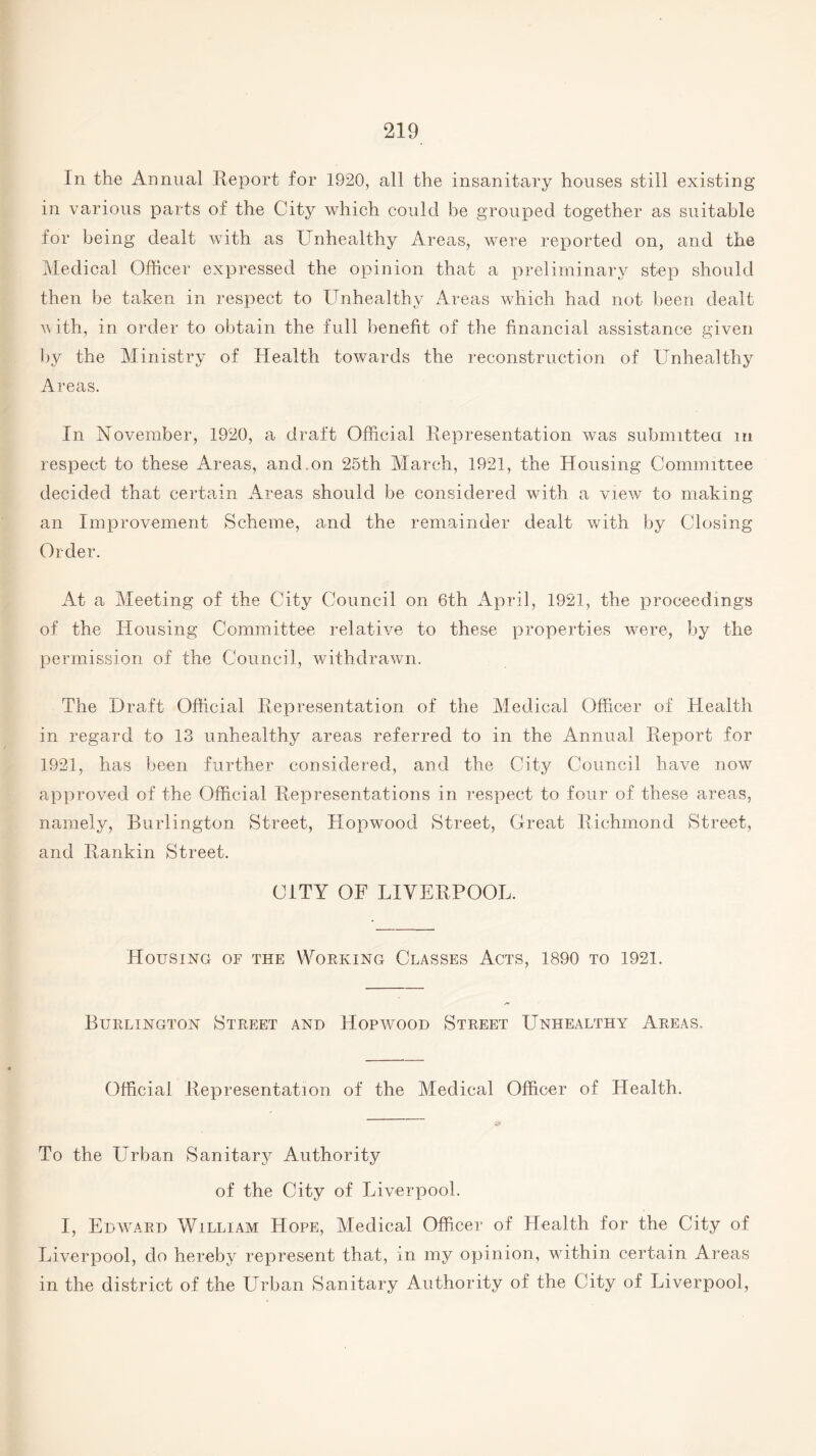 In the Annual Report for 1920, all the insanitary houses still existing in various parts of the City which could be grouped together as suitable for being dealt with as Unhealthy Areas, were reported on, and the Medical Officer expressed the opinion that a preliminary step should then be taken in respect to Unhealthy Areas which had not been dealt v ith, in order to obtain the full benefit of the financial assistance given by the Ministry of Health towards the reconstruction of Unhealthy Areas. In November, 1920, a draft Official Representation was submitted m respect to these Areas, and on 25th March, 1921, the Housing Committee decided that certain Areas should be considered with a view to making an Improvement Scheme, and the remainder dealt with by Closing Order. At a Meeting of the City Council on 6th April, 1921, the proceedings of the Housing Committee relative to these properties were, by the permission of the Council, withdrawn. The Draft Official Representation of the Medical Officer of Health in regard to 13 unhealthy areas referred to in the Annual Report for 1921, has been further considered, and the City Council have now approved of the Official Representations in respect to four of these areas, namely, Burlington Street, Hopwood Street, Great Richmond Street, and Rankin Street. CITY OF LIVERPOOL. Housing of the Working Classes Acts, 1890 to 1921. Burlington Street and Hopwood Street Unhealthy Areas, Official Representation of the Medical Officer of Health. To the LTrban Sanitary Authority of the City of Liverpool. I, Edward William Hope, Medical Officer of Health for the City of Liverpool, do hereby represent that, in my opinion, within certain Areas in the district of the Urban Sanitary Authority of the City of Liverpool,