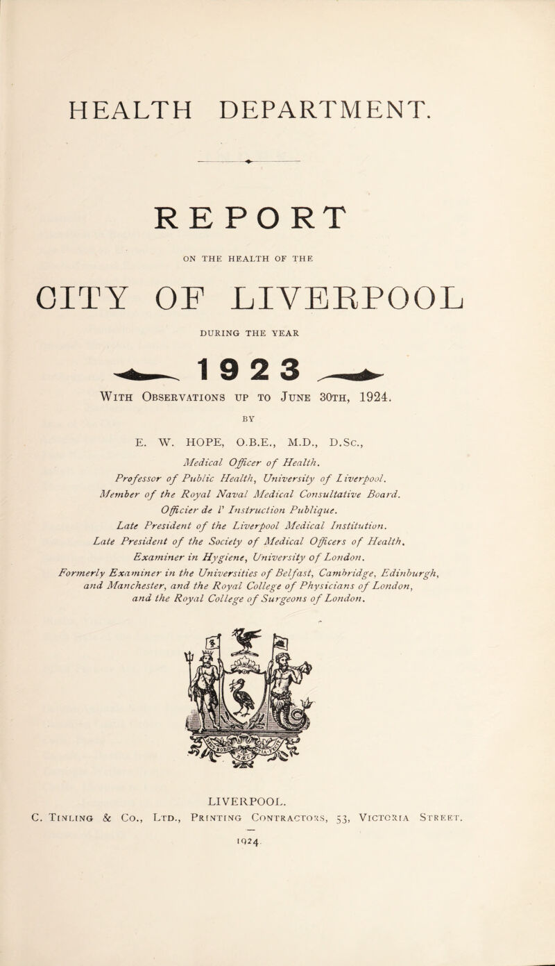 HEALTH DEPARTMENT. REPORT ON THE HEALTH OF THE CITY OF LIVERPOOL DURING THE YEAR 19 2 3 With Observations up to June 30th, 1924. BY E. W. HOPE, O.B.E., M.D., D.Sc., Medical Officer of Health. Professor of Public Health, University of Liverpool. Member of the Royal Naval Medical Consultative Board. Officier de V Instruction Publique. Late President of the Liverpool Medical Institution. Late President of the Society of Medical Officers of Health. Examiner in Hygiene, University of Lo?idon. Formerly Examiner in the Universities of Belfast, Cambridge, Edinburgh, and Manchester, and the Royal College of Physicians of London, and the Royal College of Surgeons of London. LIVERPOOL. C. Tinling & Co., Ltd., Printing Contractors, 53, Victoria Street. 1Q24