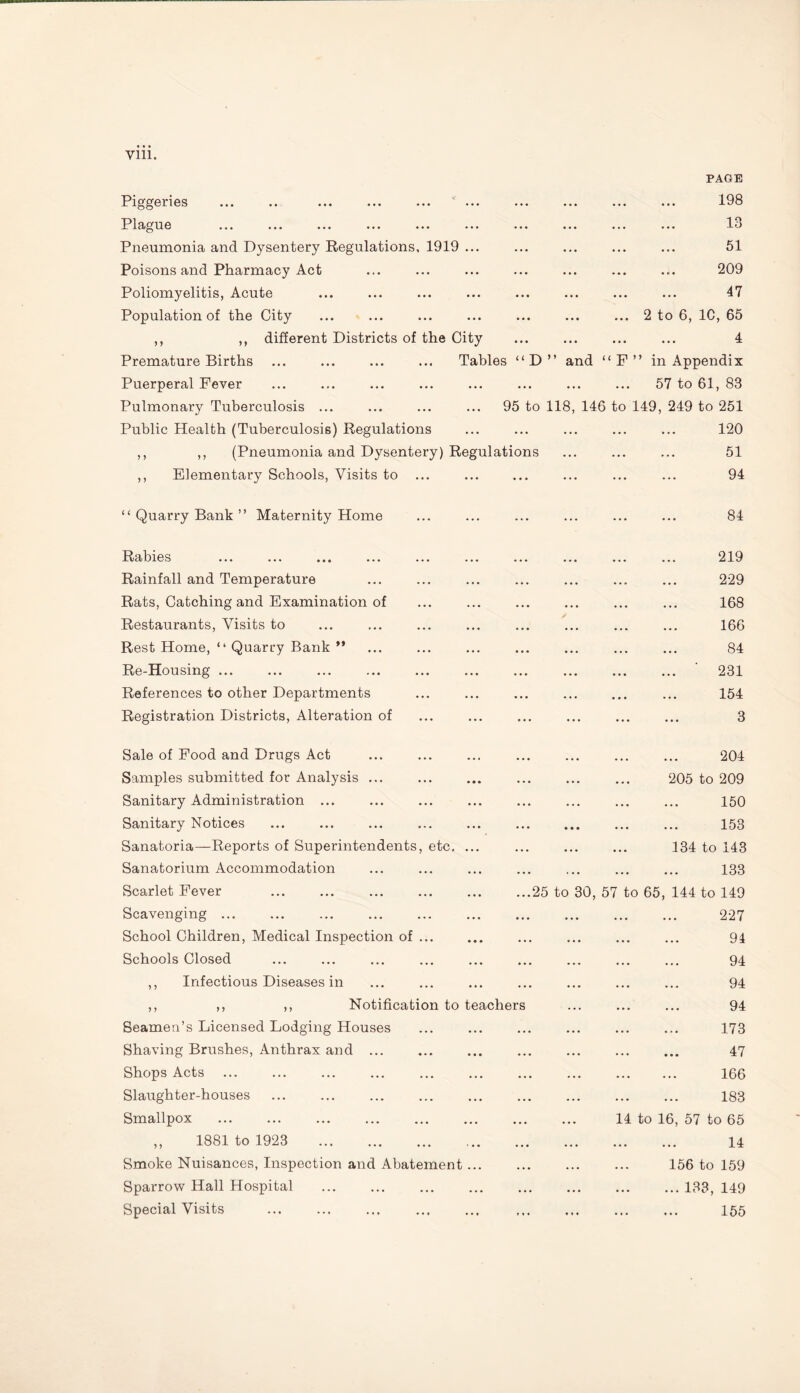 Piggeries ... .. ... ... ... * ... PAGE 198 Plague ... ... ... 13 Pneumonia and Dysentery Regulations, 1919 ... ... ... ... 51 Poisons and Pharmacy Act ... ... ... 209 Poliomyelitis, Acute • • • ... ... 47 Population of the City . . • • • • • • • • • 2 to 6, 1C, 65 ,, ,, different Districts of the City ... ... 4 Premature Births ... ... ... ... Tables “D” and “ F ” in Appendix Puerperal Fever ... ... 57 to 61, 83 Pulmonary Tuberculosis ... 95 to 118, 146 to 149, 249 to 251 Public Health (Tuberculosis) Regulations . . . ... 120 ,, ,, (Pneumonia and Dysentery) Regulations ... 51 ,, Elementary Schools, Visits to ... ... ... ... 94 “ Quarry Bank ” Maternity Home ... ... ... 84 Rabies . 219 Rainfall and Temperature ... ... ... 229 Rats, Catching and Examination of . . • ... ... 168 Restaurants, Visits to ... ... ... 166 Rest Home, “ Quarry Bank ” • . • ... ... 84 Re-Housing ... . • • ... ... ... ’ 231 References to other Departments ... . .. ... 154 Registration Districts, Alteration of ... ... ... 3 Sale of Food and Drugs Act ... ... ... 204 Samples submitted for Analysis ... . . . ... ... 205 to 209 Sanitary Administration ... ... ... ... 150 Sanitary Notices . . . ••• ... 153 Sanatoria—Reports of Superintendents, etc. ... ... ... ... 134 to 143 Sanatorium Accommodation . • • «•• ... 133 Scarlet Fever ...25 to 30, 57 to 65, 144 to 149 Scavenging ... ... ... 227 School Children, Medical Inspection of ... • • . ... ... 94 Schools Closed ... ... ... 94 ,, Infectious Diseases in ... ... ... 94 ,, ,, ,, Notification to teachers ... ... 94 Seamen’s Licensed Lodging Houses ... ... ... 173 Shaving Brushes, Anthrax and ... ... ... ... 47 Shops Acts . . • ... ... 166 Slaughter-houses . . . ... 183 Smallpox • • . 14 to 16, 57 to 65 ,, 1881 to 1923 . ... ... ... 14 Smoke Nuisances, Inspection and Abatement ... • • • ... ... 156 to 159 Sparrow Hall Hospital . . • ... ... ... 133, 149 Special Visits . < « • ... ... 155