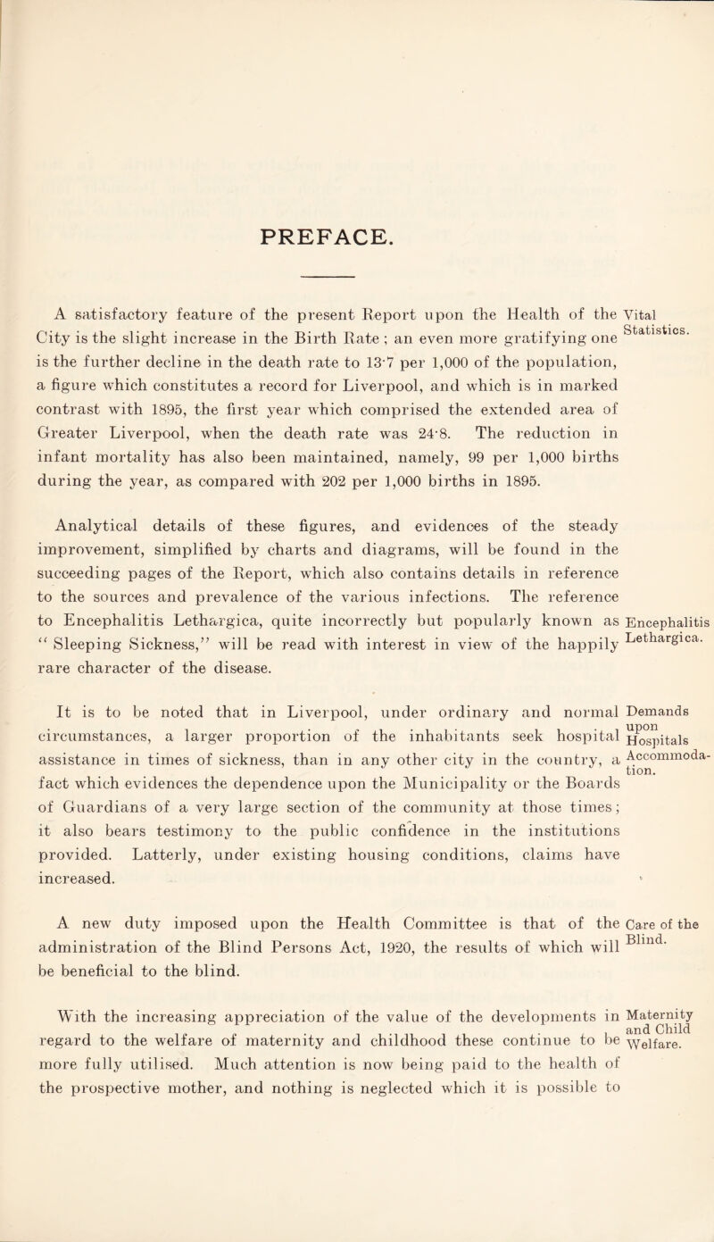 PREFACE. A satisfactory feature of the present Report upon the Health of the Vital City is the slight increase in the Birth Rate ; an even more gratifying one is the further decline in the death rate to 13*7 per 1,000 of the population, a figure which constitutes a record for Liverpool, and which is in marked contrast with 1895, the first year which comprised the extended area of Greater Liverpool, when the death rate was 24-8. The reduction in infant mortality has also been maintained, namely, 99 per 1,000 births during the year, as compared with 202 per 1,000 births in 1895. Analytical details of these figures, and evidences of the steady improvement, simplified by charts and diagrams, will be found in the succeeding pages of the Report, which also contains details in reference to the sources and prevalence of the various infections. The reference to Encephalitis Lethargica, quite incorrectly but popularly known as Encephalitis “ Sleeping Sickness,” will be read with interest in view of the happily Lethargica. rare character of the disease. It is to be noted that in Liverpool, under ordinary and normal Demands circumstances, a larger proportion of the inhabitants seek hospital Hospitals assistance in times of sickness, than in any other city in the country, a Accommoda- fact which evidences the dependence upon the Municipality or the Boards of Guardians of a very large section of the community at those times; it also bears testimony to the public confidence in the institutions provided. Latterly, under existing housing conditions, claims have increased. A new duty imposed upon the Health Committee is that of the Care of the administration of the Blind Persons Act, 1920, the results of which will be beneficial to the blind. With the increasing appreciation of the value of the developments in M^ernity regard to the welfare of maternity and childhood these continue to be Welfare, more fully utilised. Much attention is now being paid to the health of the prospective mother, and nothing is neglected which it is possible to