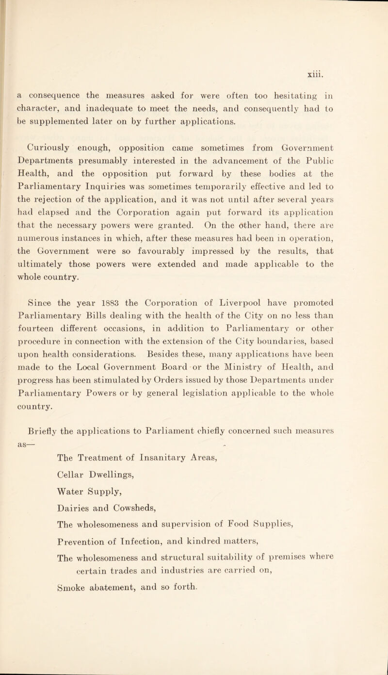 a consequence the measures asked for were often too hesitating in character, and inadequate to meet the needs, and consequently had to be supplemented later on by further applications. Curiously enough, opposition came sometimes from Government Departments presumably interested in the advancement of the Public Health, and the opposition put forward by these bodies at the Parliamentary Inquiries was sometimes temporarily effective and led to the rejection of the application, and it was not until after several years had elapsed and the Corporation again put forward its application that the necessary powers were granted. On the other hand, there are numerous instances in which, after these measures had been in operation, the Government were so favourably impressed by the results, that ultimately those powers were extended and made applicable to the whole country. Since the year 1883 the Corporation of Liverpool have promoted Parliamentary Bills dealing with the health of the City on no less than fourteen different occasions, in addition to Parliamentary or other procedure in connection with the extension of the City boundaries, based upon health considerations. Besides these, many applications have been made to the Local Government Board or the Ministry of Health, and progress has been stimulated by Orders issued by those Departments under Parliamentary Powers or by general legislation applicable to the whole country. Briefly the applications to Parliament chiefly concerned such measures as— The Treatment of Insanitary Areas, Cellar Dwellings, Water Supply, Dairies and Cowsheds, The wholesomeness and supervision of Food Supplies, Prevention of Infection, and kindred matters, The wholesomeness and structural suitability of premises where certain trades and industries are carried on, Smoke abatement, and so forth.