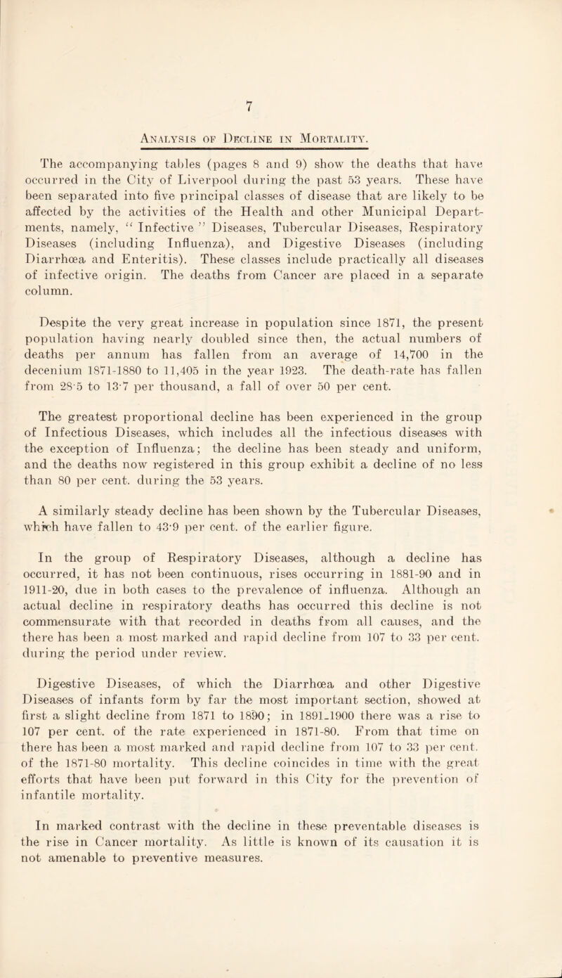 Analysis of Decline in Mortality. The accompanying tables (pages 8 and 9) show the deaths that have occurred in the City of Liverpool during the past 53 years. These have been separated into five principal classes of disease that are likely to be affected by the activities of the Health and other Municipal Depart¬ ments, namely, u Infective ” Diseases, Tubercular Diseases, Respiratory Diseases (including Influenza), and Digestive Diseases (including Diarrhoea and Enteritis). These classes include practically all diseases of infective origin. The deaths from Cancer are placed in a separate column. Despite the very great increase in population since 1871, the present population having nearly doubled since then, the actual numbers of deaths per annum has fallen from an average of 14,700 in the clecenium 1871-1880 to 11,405 in the year 1923. The death-rate has fallen from 28‘5 to 13 7 per thousand, a fall of over 50 per cent. The greatest proportional decline has been experienced in the group of Infectious Diseases, which includes all the infectious diseases with the exception of Influenza; the decline has been steady and uniform, and the deaths now registered in this group exhibit a decline of no less than 80 per cent, during the 53 years. A similarly steady decline has been shown by the Tubercular Diseases, which have fallen to 43'9 per cent, of the earlier figure. In the group of Respiratory Diseases, although a decline has occurred, it has not been continuous, rises occurring in 1881-90 and in 1911-20, due in both cases to the prevalence of influenza. Although an actual decline in respiratory deaths has occurred this decline is not commensurate with that recorded in deaths from all causes, and the there has been a most marked and rapid decline from 107 to 33 per cent, during the period under review. Digestive Diseases, of which the Diarrhoea and other Digestive Diseases of infants form by far the most important section, showed at first a slight decline from 1871 to 1890; in 1891-1900 there was a rise to 107 per cent, of the rate experienced in 1871-80. From that time on there has been a most marked and rapid decline from 107 to 33 per cent, of the 1871-80 mortality. This decline coincides in time with the great efforts that have been put forward in this City for the prevention of infantile mortality. In marked contrast with the decline in these preventable diseases is the rise in Cancer mortality. As little is known of its causation it is not amenable to preventive measures.