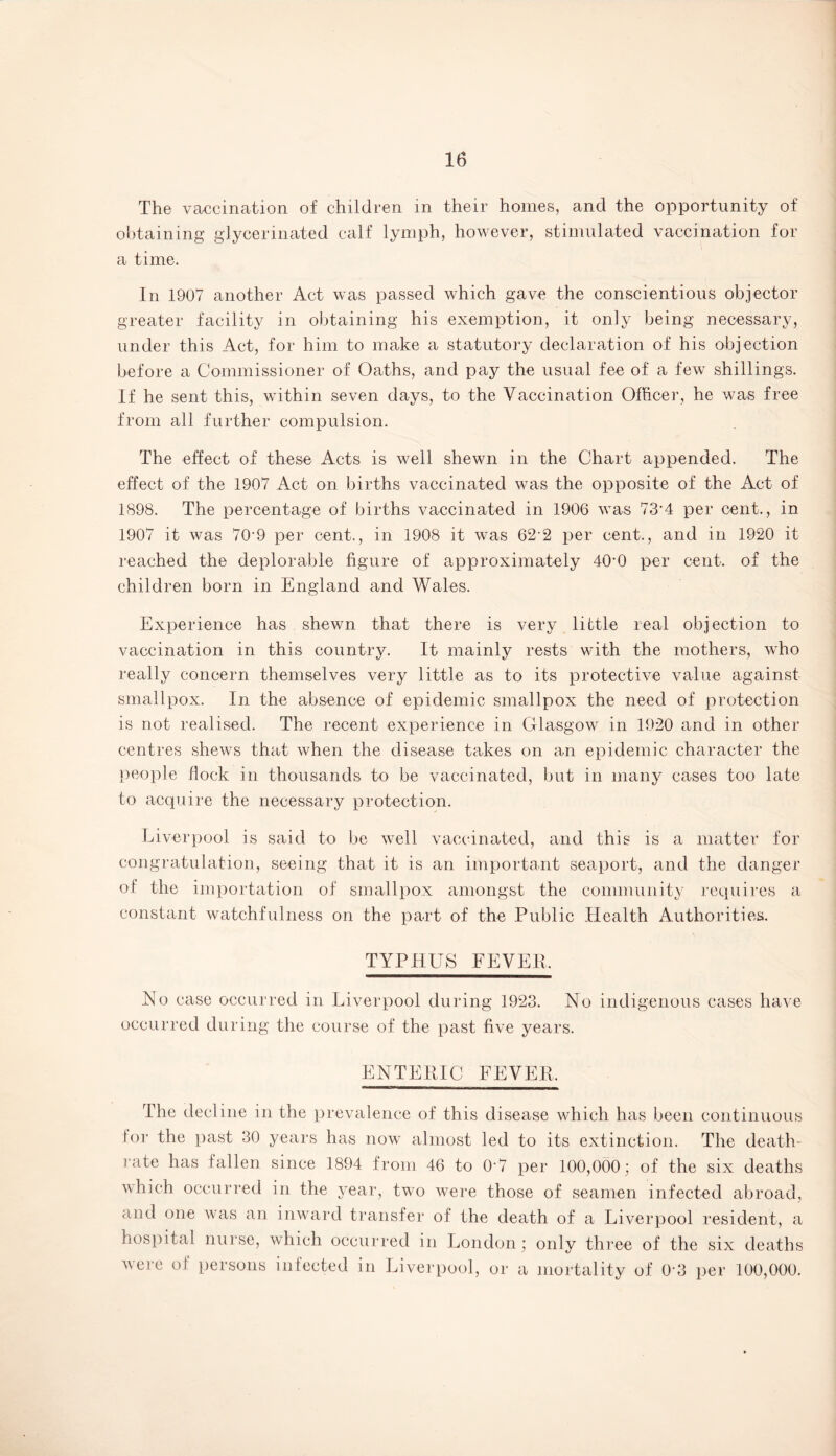 The vaccination of children in their homes, and the opportunity of obtaining glycerinated calf lymph, however, stimulated vaccination for a time. In 1907 another Act was passed which gave the conscientious objector greater facility in obtaining his exemption, it only being necessary, under this Act, for him to make a statutory declaration of his objection before a Commissioner of Oaths, and pay the usual fee of a few shillings. If he sent this, within seven days, to the Vaccination Officer, he was free from all further compulsion. The effect of these Acts is well shewn in the Chart appended. The effect of the 1907 Act on births vaccinated was the opposite of the Act of 1898. The percentage of births vaccinated in 1906 was 73’4 per cent., in 1907 it was 70-9 per cent., in 1908 it was 62 2 per cent., and in 1920 it reached the deplorable figure of approximately 40'0 per cent, of the children born in England and Wales. Experience has shewn that there is very little real objection to vaccination in this country. It mainly rests with the mothers, who really concern themselves very little as to its protective value against smallpox. In the absence of epidemic smallpox the need of protection is not realised. The recent experience in Glasgow in 1920 and in other centres shews that when the disease takes on an epidemic character the people Hock in thousands to be vaccinated, but in many cases too late to acquire the necessary protection. Liverpool is said to be well vaccinated, and this is a matter for congratulation, seeing that it is an important seaport, and the danger of the importation of smallpox amongst the community requires a constant watchfulness on the part of the Public Health Authorities. TYPHUS FEVER. Ho case occurred in Liverpool during 1923. No indigenous cases have occurred during the course of the past five years. ENTERIC FEVER. The decline in the prevalence of this disease which has been continuous tor the past 30 years has now almost led to its extinction. The death- rate has fallen since 1894 from 46 to 0-7 per 100,000; of the six deaths which occurred in the year, two were those of seamen infected abroad, and one was an inward transfer of the death of a Liverpool resident, a hospital nurse, which occurred in London; only three of the six deaths vcrc of persons infected in Liverpool, or a mortality of 03 per 100,000.