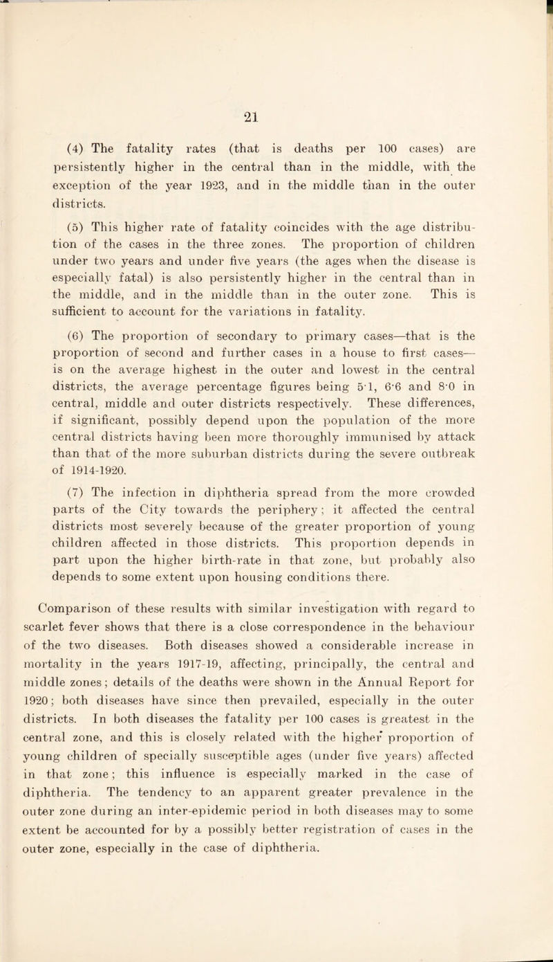 (4) The fatality rates (that is deaths per 100 cases) are persistently higher in the central than in the middle, with the exception of the year 1923, and in the middle than in the outer districts. (5) This higher rate of fatality coincides with the age distribu¬ tion of the cases in the three zones. The proportion of children under two years and under five years (the ages when the disease is especially fatal) is also persistently higher in the central than in the middle, and in the middle than in the outer zone. This is sufficient to account for the variations in fatality. (6) The proportion of secondary to primary cases—that is the proportion of second and further cases in a house to first cases— is on the average highest in the outer and lowest in the central districts, the average percentage figures being 5*1, 6’6 and 8-0 in central, middle and outer districts respectively. These differences, if significant, possibly depend upon the population of the more central districts having been more thoroughly immunised by attack than that of the more suburban districts during the severe outbreak of 1914-1920. (7) The infection in diphtheria spread from the more crowded parts of the City towards the periphery; it affected the central districts most severely because of the greater proportion of young children affected in those districts. This proportion depends in part upon the higher birth-rate in that zone, but probably also depends to some extent upon housing conditions there. Comparison of these results with similar investigation with regard to scarlet fever shows that there is a close correspondence in the behaviour of the two diseases. Both diseases showed a considerable increase in mortality in the years 1917-19, affecting, principally, the central and middle zones; details of the deaths were shown in the Annual Report for 1920; both diseases have since then prevailed, especially in the outer districts. In both diseases the fatality per 100 cases is greatest in the central zone, and this is closely related with the higher* proportion of young children of specially susceptible ages (under live years) affected in that zone; this influence is especially marked in the case of diphtheria. The tendency to an apparent greater prevalence in the outer zone during an inter-epidemic period in both diseases may to some extent be accounted for by a possibly better registration of cases in the outer zone, especially in the case of diphtheria.