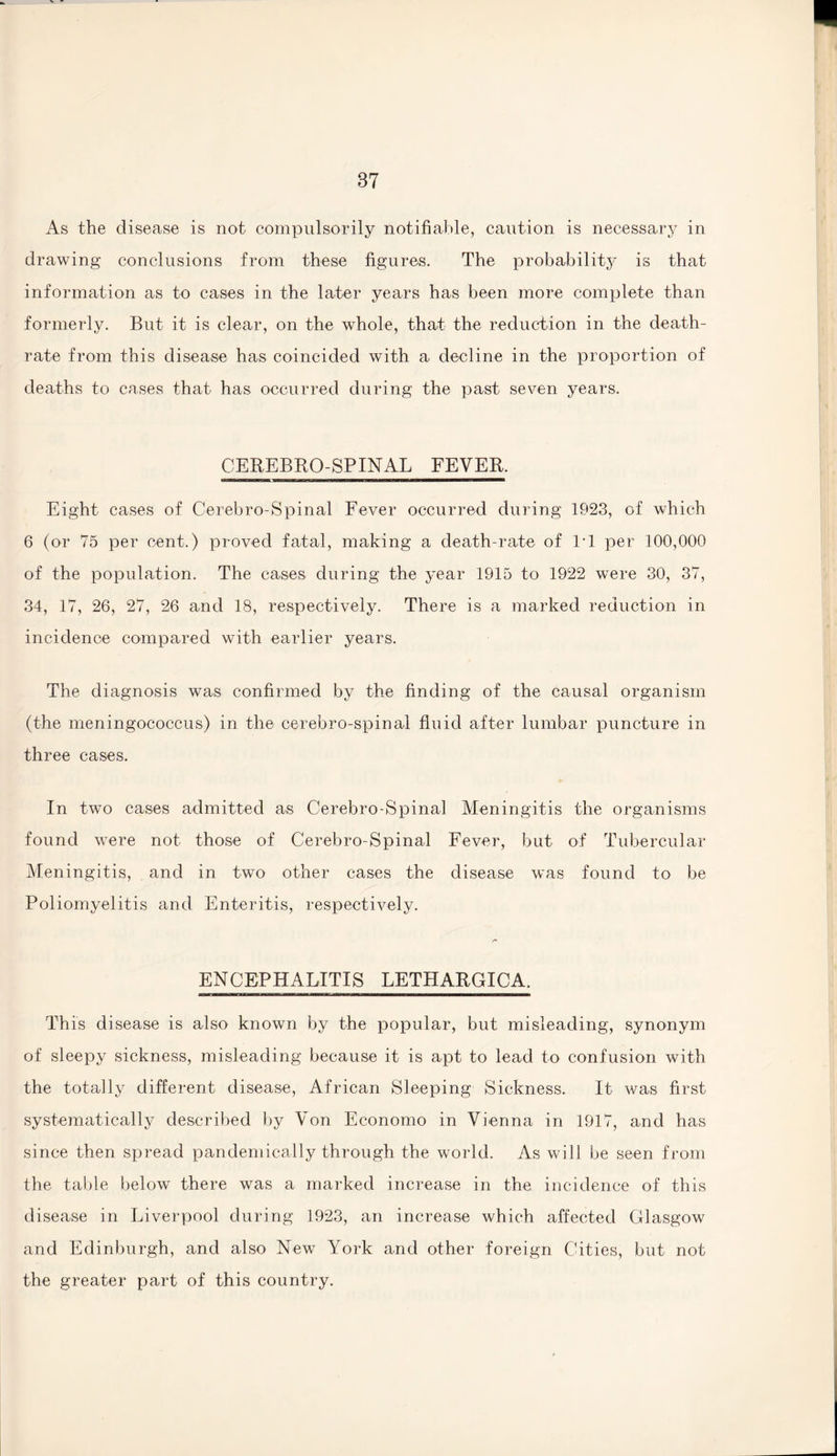 As the disease is not compulsorily notifiable, caution is necessary in drawing conclusions from these figures. The probability is that information as to cases in the later years has been more complete than formerly. But it is clear, on the whole, that the reduction in the death- rate from this disease has coincided with a decline in the proportion of deaths to cases that has occurred during the past seven years. CEREBRO-SPINAL FEVER. Eight cases of Cerebro-Spinal Fever occurred during 1923, of which 6 (or 75 per cent.) proved fatal, making a death-rate of IT per 100,000 of the population. The cases during the year 1915 to 1922 were 30, 37, 34, 17, 26, 27, 26 and 18, respectively. There is a marked reduction in incidence compared with earlier years. The diagnosis was confirmed by the finding of the causal organism (the meningococcus) in the cerebro-spinal fluid after lumbar puncture in three cases. In two cases admitted as Cerebro-Spinal Meningitis the organisms found were not those of Cerebro-Spinal Fever, but of Tubercular Meningitis, and in two other cases the disease was found to be Poliomyelitis and Enteritis, respectively. ENCEPHALITIS LETHARGICA, This disease is also known by the popular, but misleading, synonym of sleepy sickness, misleading because it is apt to lead to confusion with the totally different disease, African Sleeping Sickness. It was first systematically described by Von Economo in Vienna in 1917, and has since then spread pandemically through the world. As will be seen from the table below there was a marked increase in the incidence of this disease in Liverpool during 1923, an increase which affected Glasgow and Edinburgh, and also New York and other foreign Cities, but not the greater part of this country.