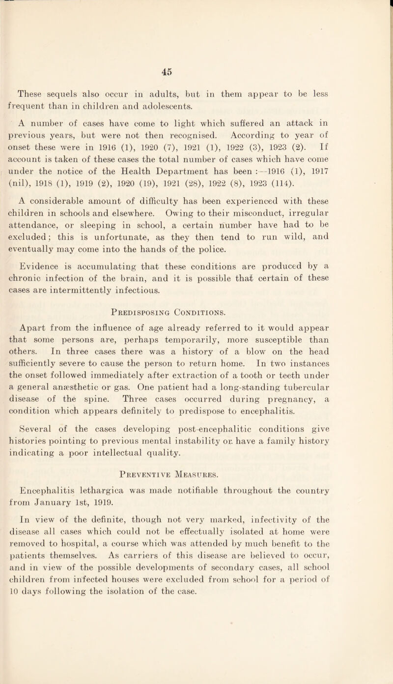 45 These sequels also occur in adults, but in them appear to he less frequent than in children and adolescents. A number of cases have come to light which suffered an attack in previous years, but were not then recognised. According to year of onset these were in 1916 (1), 1920 (7), 1921 (1), 1922 (3), 1923 (2). If account is taken of these cases the total number of cases which have come under the notice of the Health Department has been :—1916 (1), 1917 (nil), 1918 (1), 1919 (2), 1920 (19), 1921 (28), 1922 (8), 1923 (114). A considerable amount of difficulty has been experienced with these children in schools and elsewhere. Owing to their misconduct, irregular attendance, or sleeping in school, a certain number have had to be excluded; this is unfortunate, as they then tend to run wild, and eventually may come into the hands of the police. Evidence is accumulating that these conditions are produced by a chronic infection of the brain, and it is possible that certain of these cases are intermittently infectious. Predisposing Conditions. Apart from the influence of age already referred to it would appear that some persons are, perhaps temporarily, more susceptible than others. In three cases there was a history of a blow on the head sufficiently severe to cause the person to return home. In two instances the onset followed immediately after extraction of a tooth or teeth under a general anaesthetic or gas. One patient had a long-standing tubercular disease of the spine. Three cases occurred during pregnancy, a condition which appears definitely to predispose to encephalitis. Several of the cases developing postencephalitic conditions give histories pointing to previous mental instability or. have a family history indicating a poor intellectual quality. Preventive Measures. Encephalitis lethargica was made notifiable throughout the country from January 1st, 1919. In view of the definite, though not very marked, infectivity of the disease all cases which could not be effectually isolated at home were removed to hospital, a course which was attended by much benefit to the patients themselves. As carriers of this disease are believed to occur, and in view of the possible developments of secondary cases, all school children from infected houses were excluded from school for a period of 10 days following the isolation of the case.