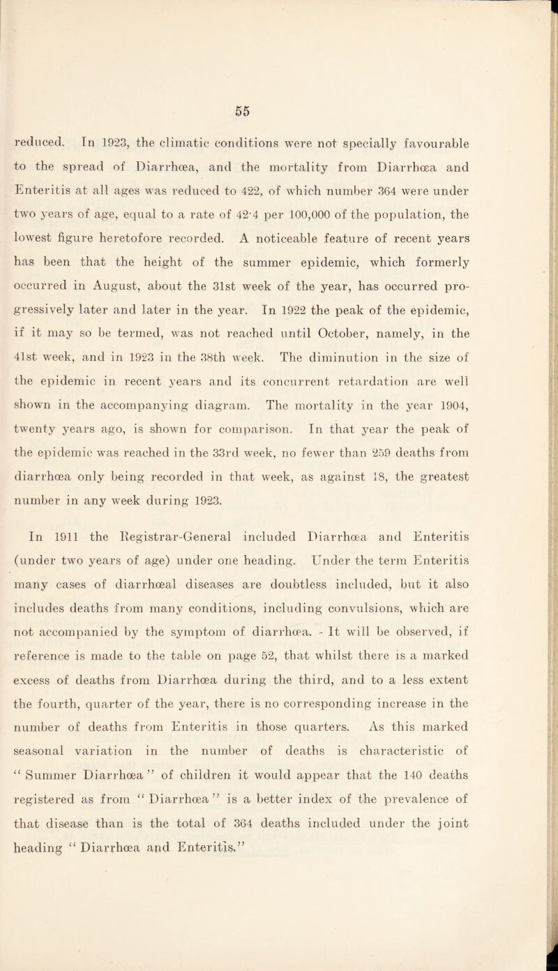 reduced. In 1923, the climatic conditions were not specially favourable to the spread of Diarrhoea, and the mortality from Diarrhoea and Enteritis at all ages was reduced to 422, of which number 364 were under two years of age, equal to a rate of 42-4 per 100,000 of the population, the lowest figure heretofore recorded. A noticeable feature of recent years has been that the height of the summer epidemic, which formerly occurred in August, about the 31st week of the year, has occurred pro¬ gressively later and later in the year. In 1922 the peak of the epidemic, if it may so be termed, was not reached until October, namely, in the 41st week, and in 1923 in the 38th week. The diminution in the size of the epidemic in recent years and its concurrent retardation are well shown in the accompanying diagram. The mortality in the year 1904, twenty years ago, is shown for comparison. In that year the peak of the epidemic was reached in the 33rd week, no fewer than 259 deaths from diarrhoea only being recorded in that week, as against 18, the greatest number in any week during 1923. In 1911 the Registrar-General included Diarrhoea and Enteritis (under two years of age) under one heading. Under the term Enteritis many cases of diarrhoeal diseases are doubtless included, but it also includes deaths from many conditions, including convulsions, which are not accompanied by the symptom of diarrhoea. - It will be observed, if reference is made to the table on page 52, that whilst there is a marked excess of deaths from Diarrhoea during the third, and to a less extent the fourth, quarter of the year, there is no corresponding increase in the number of deaths from Enteritis in those quarters. As this marked seasonal variation in the number of deaths is characteristic of “ Summer Diarrhoea ” of children it would appear that the 140 deaths registered as from “ Diarrhoea ?7 is a better index of the prevalence of that disease than is the total of 364 deaths included under the joint heading “ Diarrhoea and Enteritis,”