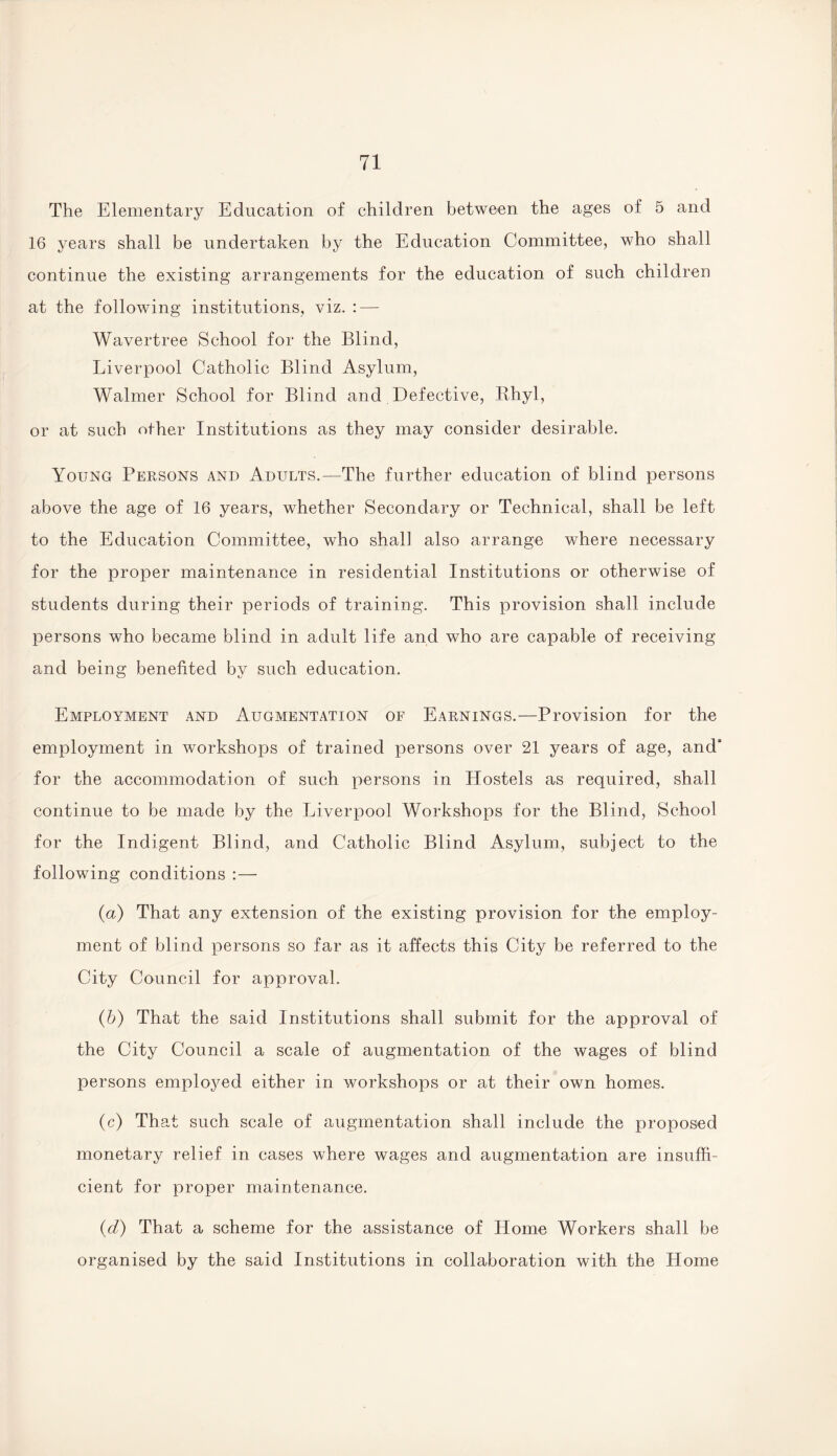 The Elementary Education of children between the ages of 5 and 16 years shall be undertaken by the Education Committee, who shall continue the existing arrangements for the education of such children at the following institutions, viz. : — Wavertree School for the Blind, Liverpool Catholic Blind Asylum, Walmer School for Blind and Defective, Rhyl, or at such other Institutions as they may consider desirable. Young Persons and Adults.—The further education of blind persons above the age of 16 years, whether Secondary or Technical, shall be left to the Education Committee, who shall also arrange where necessary for the proper maintenance in residential Institutions or otherwise of students during their periods of training. This provision shall include persons who became blind in adult life and who are capable of receiving and being benefited by such education. Employment and Augmentation of Earnings.—Provision for the employment in workshops of trained persons over 21 years of age, and' for the accommodation of such persons in Hostels as required, shall continue to be made by the Liverpool Workshops for the Blind, School for the Indigent Blind, and Catholic Blind Asylum, subject to the following conditions : — (a) That any extension of the existing provision for the employ¬ ment of blind persons so far as it affects this City be referred to the City Council for approval. (b) That the said Institutions shall submit for the approval of the City Council a scale of augmentation of the wages of blind persons employed either in workshops or at their own homes. (c) That such scale of augmentation shall include the proposed monetary relief in cases where wages and augmentation are insuffi¬ cient for proper maintenance. (d) That a scheme for the assistance of Home Workers shall be organised by the said Institutions in collaboration with the Home