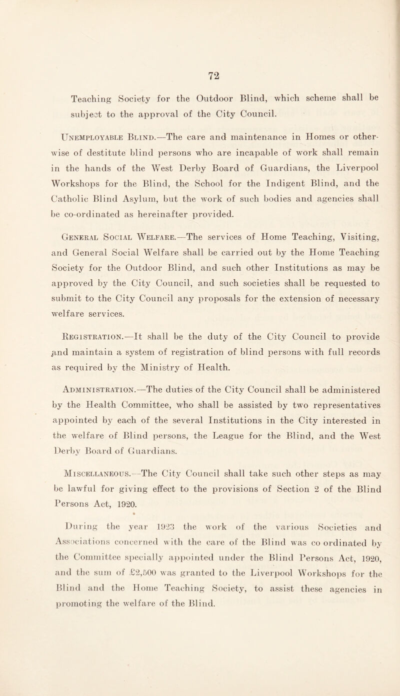 Teaching Society for the Outdoor Blind, which scheme shall be subject to the approval of the City Council. Unemployable Blind.-—The care and maintenance in Homes or other¬ wise of destitute blind persons who are incapable of work shall remain in the hands of the Vvrest Derby Board of Guardians, the Liverpool Workshops for the Blind, the School for the Indigent Blind, and the Catholic Blind Asylum, but the work of such bodies and agencies shall be co-ordinated as hereinafter provided. General Social Welfare.—The services of Home Teaching, Visiting, and General Social Welfare shall be carried out by the Home Teaching Society for the Outdoor Blind, and such other Institutions as may be approved by the City Council, and such societies shall be requested to submit to the City Council any proposals for the extension of necessary welfare services. Registration.—It shall be the duty of the City Council to provide .and maintain a system of registration of blind persons wTith full records as required by the Ministry of Health. Administration.—The duties of the City Council shall be administered by the Health Committee, who shall be assisted by two representatives appointed by each of the several Institutions in the City interested in the welfare of Blind persons, the League for the Blind, and the West Derby Board of Guardians. Miscellaneous.—The City Council shall take such other steps as may be lawful for giving effect to the provisions of Section 2 of the Blind Persons Act, 1920. • During the year 1923 the work of the various Societies and Associations concerned with the care of the Blind was co ordinated by the Committee specially appointed under the Blind Persons Act, 1920, and the sum of £2,500 was granted to the Liverpool Workshops for the Blind and the Home Teaching Society, to assist these agencies in promoting the welfare of the Blind.