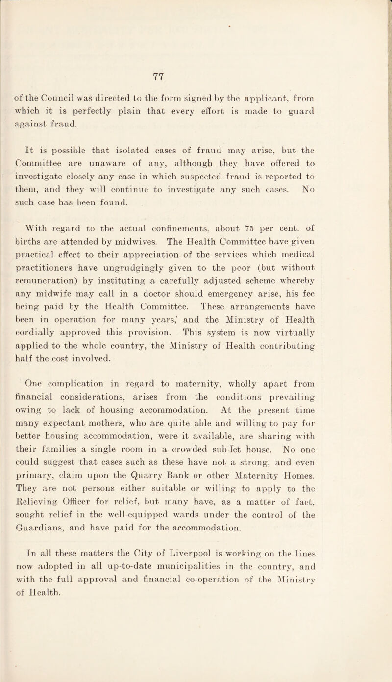 of the Council was directed to the form signed by the applicant, from which it is perfectly plain that every effort is made to guard against fraud. It is possible that isolated cases of fraud may arise, but the Committee are unaware of any, although they have offered to investigate closely any case in which suspected fraud is reported to them, and they will continue to investigate any such cases. No such case has been found. With regard to the actual confinements- about 75 per cent, of births are attended by midwives. The Health Committee have given practical effect to their appreciation of the services which medical practitioners have ungrudgingly given to the poor (but without remuneration) by instituting a carefully adjusted scheme whereby any midwife may call in a doctor should emergency arise, his fee being paid by the Health Committee. These arrangements have been in operation for many years,' and the Ministry of Health cordially approved this provision. This system is now virtually applied to the whole country, the Ministry of Health contributing half the cost involved. One complication in regard to maternity, wholly apart from financial considerations, arises from the conditions prevailing owing to lack of housing accommodation. At the present time many expectant mothers, wdio are quite able and willing to pay for better housing accommodation, were it available, are sharing writh their families a single room in a crowded sub let house. No one could suggest that cases such as these have not a strong, and even primary, claim upon the Quarry Bank or other Maternity Homes. They are not persons either suitable or willing to apply to the Believing Officer for relief, but many have, as a matter of fact, sought relief in the well-equipped wards under the control of the Guardians, and have paid for the accommodation. In all these matters the City of Liverpool is working on the lines now adopted in all up-to-date municipalities in the country, and with the full approval and financial co-operation of the Ministry of Health.