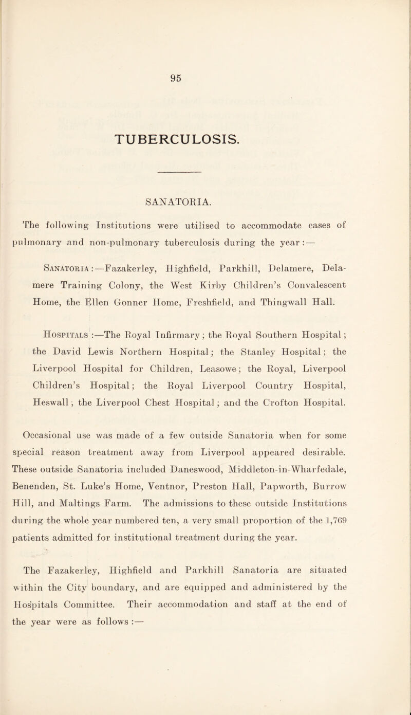 TUBERCULOSIS. SANATORIA. The following Institutions were utilised to accommodate cases of pulmonary and non-pulmonary tuberculosis during the year: — Sanatoria:—Fazakerley, Highfield, Parkhill, Delamere, Dela¬ mere Training Colony, the West Kirby Children’s Convalescent Home, the Ellen Conner Home, Freshfield, and Thingwall Hall. Hospitals :—The Royal Infirmary; the Royal Southern Hospital; the David Lewis Northern Hospital; the Stanley Hospital; the Liverpool Hospital for Children, Leasowe; the Royal, Liverpool Children’s Hospital; the Royal Liverpool Country Hospital, Heswall; the Liverpool Chest Hospital; and the Crofton Hospital. Occasional use was made of a few outside Sanatoria when for some special reason treatment away from Liverpool appeared desirable. These outside Sanatoria included Daneswood, Mkldleton-in-Wharfedale, Benenden, St. Luke’s Home, Ventnor, Preston Hall, Papworth, Burrow Hill, and Maltings Farm. The admissions to these outside Institutions during the whole year numbered ten, a very small proportion of the 1,769 patients admitted for institutional treatment during the year. The Fazakerley, Highfield and Parkhill Sanatoria are situated within the City boundary, and are equipped and administered by the Hospitals Committee. Their accommodation and staff at the end of the year were as follows :—