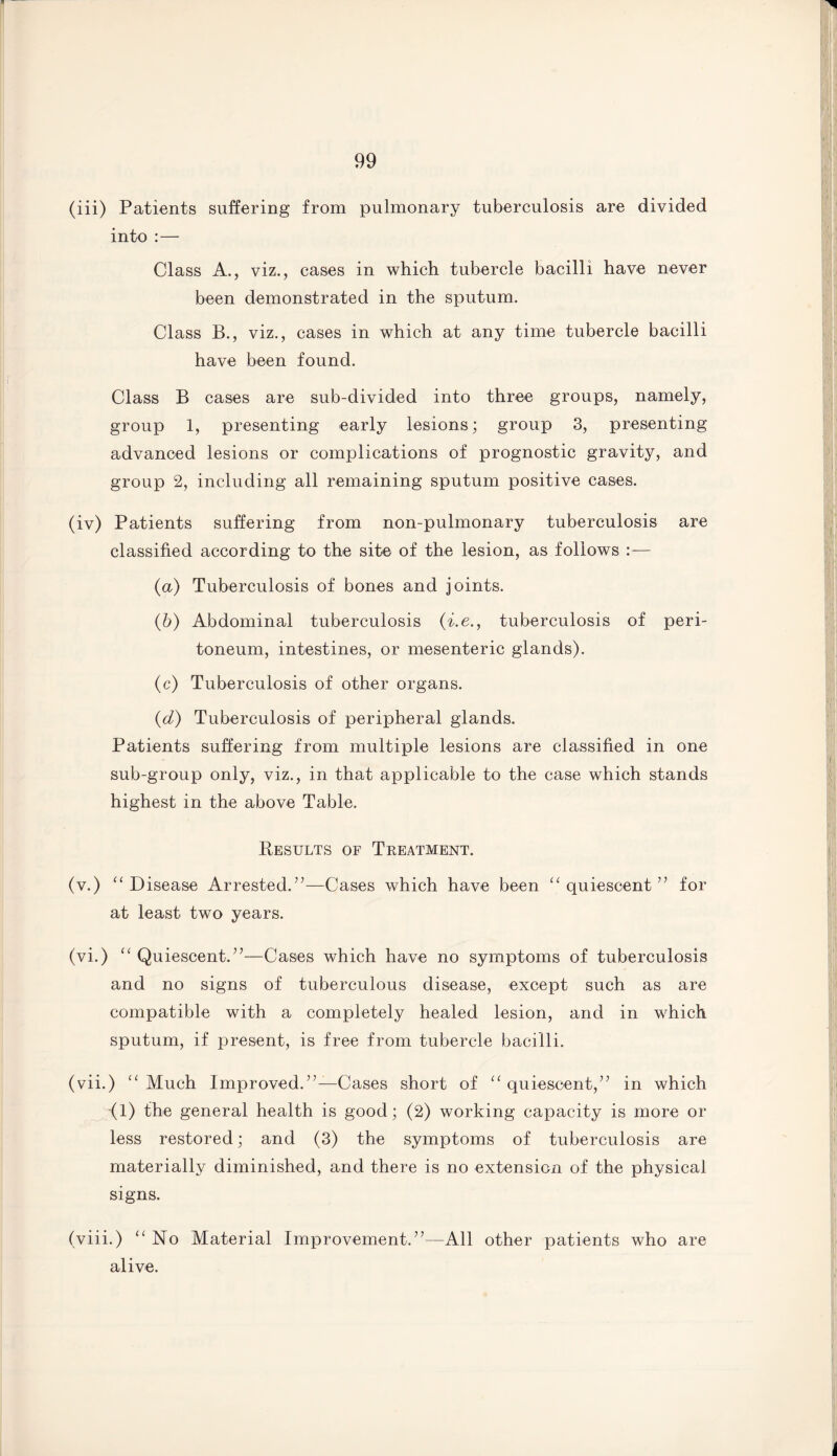 (iii) Patients suffering from pulmonary tuberculosis are divided into :— Class A., viz., cases in which tubercle bacilli have never been demonstrated in the sputum. Class B., viz., cases in which at any time tubercle bacilli have been found. Class B cases are sub-divided into three groups, namely, group 1, presenting early lesions; group 3, presenting advanced lesions or complications of prognostic gravity, and group 2, including all remaining sputum positive cases. (iv) Patients suffering from non-pulmonary tuberculosis are classified according to the site of the lesion, as follows :— (a) Tuberculosis of bones and joints. (b) Abdominal tuberculosis (i.e., tuberculosis of peri¬ toneum, intestines, or mesenteric glands). (c) Tuberculosis of other organs. (d) Tuberculosis of peripheral glands. Patients suffering from multiple lesions are classified in one sub-group only, viz., in that applicable to the case which stands highest in the above Table. Results of Treatment. (v.) “ Disease Arrested.”—Cases which have been “quiescent” for at least two years. (vi.) “ Quiescent.”—Cases which have no symptoms of tuberculosis and no signs of tuberculous disease, except such as are compatible with a completely healed lesion, and in which sputum, if present, is free from tubercle bacilli. (vii.) “Much Improved.”—Cases short of “quiescent,” in which (1) the general health is good; (2) working capacity is more or less restored; and (3) the symptoms of tuberculosis are materially diminished, and there is no extension of the physical signs. (viii.) “No Material Improvement,”—All other patients who are alive.