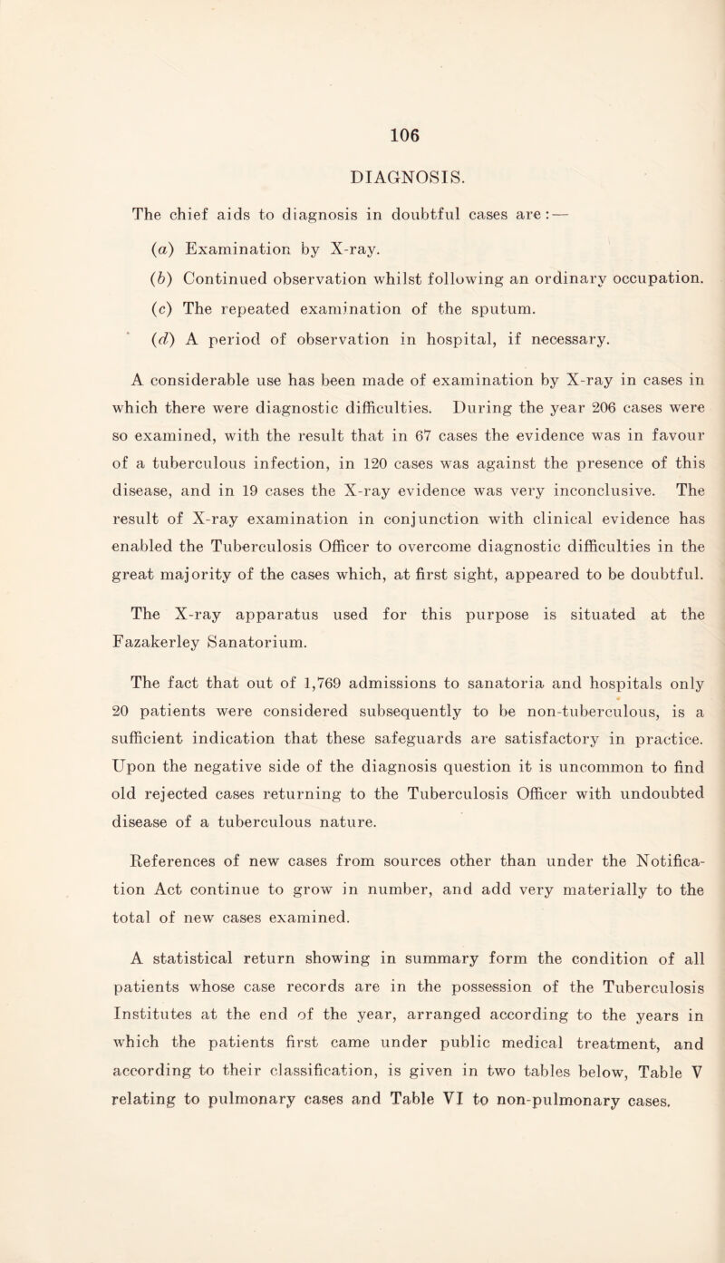 DIAGNOSIS. The chief aids to diagnosis in doubtful cases are: — (a) Examination by X-ray. (b) Continued observation whilst following an ordinary occupation. (c) The repeated examination of the sputum. (d) A period of observation in hospital, if necessary. A considerable use has been made of examination by X-ray in cases in which there were diagnostic difficulties. During the year 206 cases were so examined, with the result that in 67 cases the evidence was in favour of a tuberculous infection, in 120 cases was against the presence of this disease, and in 19 cases the X-ray evidence was very inconclusive. The result of X-ray examination in conjunction with clinical evidence has enabled the Tuberculosis Officer to overcome diagnostic difficulties in the great majority of the cases which, at first sight, appeared to be doubtful. The X-ray apparatus used for this purpose is situated at the Fazakerley Sanatorium. The fact that out of 1,769 admissions to sanatoria and hospitals only 20 patients were considered subsequently to be non-tuberculous, is a sufficient indication that these safeguards are satisfactory in practice. Upon the negative side of the diagnosis question it is uncommon to find old rejected cases returning to the Tuberculosis Officer with undoubted disease of a tuberculous nature. References of new cases from sources other than under the Notifica¬ tion Act continue to grow in number, and add very materially to the total of new cases examined. A statistical return showing in summary form the condition of all patients whose case records are in the possession of the Tuberculosis Institutes at the end of the year, arranged according to the years in which the patients first came under public medical treatment, and according to their classification, is given in two tables below, Table V relating to pulmonary cases and Table VI to non-pulmonary cases.