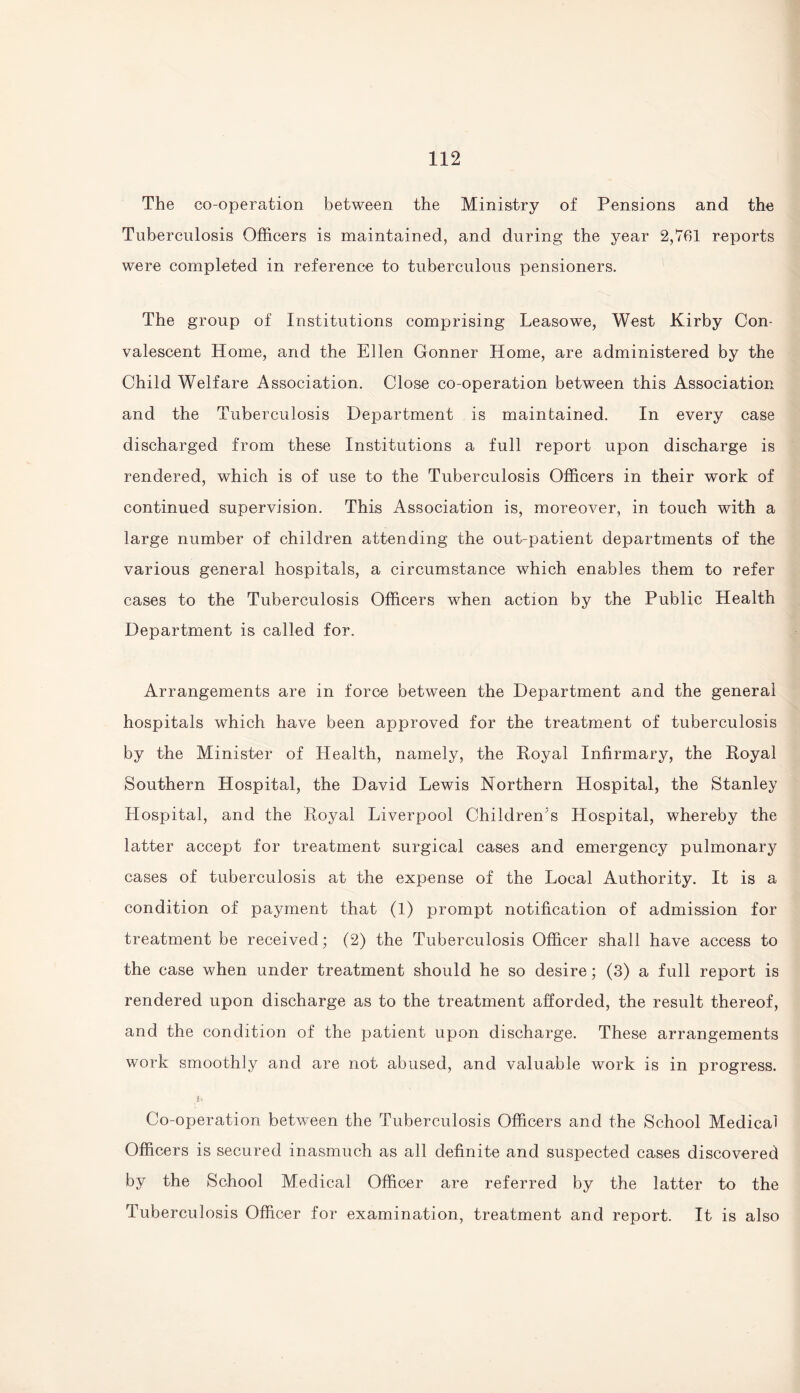 The co-operation between the Ministry of Pensions and the Tuberculosis Officers is maintained, and during the year 2,761 reports were completed in reference to tuberculous pensioners. The group of Institutions comprising Leasowe, West Kirby Con¬ valescent Home, and the Ellen Conner Home, are administered by the Child Welfare Association. Close co-operation between this Association and the Tuberculosis Department is maintained. In every case discharged from these Institutions a full report upon discharge is rendered, which is of use to the Tuberculosis Officers in their work of continued supervision. This Association is, moreover, in touch with a large number of children attending the out-patient departments of the various general hospitals, a circumstance which enables them to refer cases to the Tuberculosis Officers when action by the Public Health Department is called for. Arrangements are in force between the Department and the general hospitals which have been approved for the treatment of tuberculosis by the Minister of Health, namely, the Royal Infirmary, the Royal Southern Hospital, the David Lewis Northern Hospital, the Stanley Hospital, and the Royal Liverpool Children’s Hospital, whereby the latter accept for treatment surgical cases and emergency pulmonary cases of tuberculosis at the expense of the Local Authority. It is a condition of payment that (1) prompt notification of admission for treatment be received; (2) the Tuberculosis Officer shall have access to the case when under treatment should he so desire; (3) a full report is rendered upon discharge as to the treatment afforded, the result thereof, and the condition of the patient upon discharge. These arrangements work smoothly and are not abused, and valuable work is in progress. Co-operation between the Tuberculosis Officers and the School Medical Officers is secured inasmuch as all definite and suspected cases discovered by the School Medical Officer are referred by the latter to the Tuberculosis Officer for examination, treatment and report. It is also
