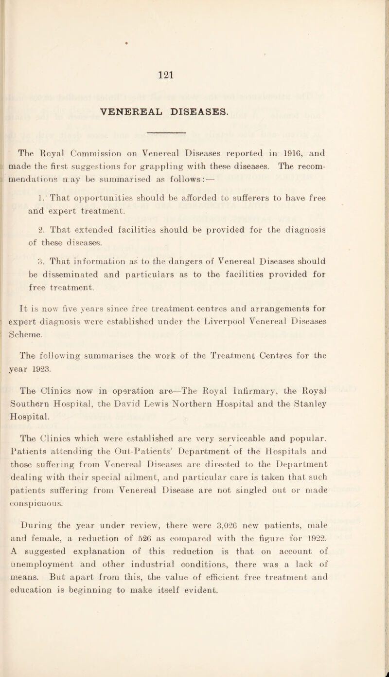 * VENEREAL DISEASES. The Royal Commission on Venereal Diseases reported in 1916, and made the first suggestions for grappling with these diseases. The recom¬ mendations may be summarised as follows: — 1. That opportunities should be afforded to sufferers to have free and expert treatment. 2. That extended facilities should be provided for the diagnosis of these diseases. 3. That information as to the dangers of Venereal Diseases should be disseminated and particulars as to the facilities provided for free treatment. It is now five years since free treatment centres and arrangements for expert diagnosis were established under the Liverpool Venereal Diseases Scheme. The following summarises the work of the Treatment Centres for the year 1923. The Clinics now in operation are—The Royal Infirmary, the Royal Southern Hospital, the David Lewis Northern Hospital and the Stanley Hospital. The Clinics which were established are very serviceable and popular. Patients attending the Out-Patients' Department of the Hospitals and those suffering from Venereal Diseases are directed to the Department dealing with their special ailment, and particular care is taken that such patients suffering from Venereal Disease are not singled out or made conspicuous. During the year under review, there were 3,026 new patients, male and female, a reduction of 526 as compared with the figure for 1922. A suggested explanation of this reduction is that on account of unemployment and other industrial conditions, there was a lack of means. But apart from this, the value of efficient free treatment and education is beginning to make itself evident.