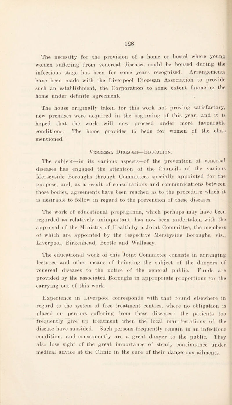 The necessity for the provision of a home or hostel where young women suffering from venereal diseases could be housed during the infectious stage has been for some years recognised. Arrangements have been made with the Liverpool Diocesan Association to provide such an establishment, the Corporation to some extent financing the home under definite agreement. The house originally taken for this work not proving satisfactory, new premises were acquired in the beginning of this year, and it is hoped that the work will now proceed under more favourable conditions. The home provides 15 beds for women of the class mentioned. Venereal Diseases—Education. The subject—in its various aspects—of the prevention of venereal diseases has engaged the attention of the Councils of the various Merseyside Boroughs through Committees specially appointed for the purpose, and, as a result of consultations and communications between those bodies, agreements have been reached as to the procedure which it is desirable to follow in regard to the prevention of these diseases. The work of educational propaganda, which perhaps may have been regarded as relatively unimportant, has now been undertaken with the approval of the Ministry of Health by a Joint Committee, the members of which are appointed by the respective Merseyside Boroughs, viz., Liverpool, Birkenhead, Bootle and Wallasey. The educational work of this Joint Committee consists in arranging lectures and other means of bringing the subject of the dangers of venereal diseases to the notice of the general public. Funds are provided by the associated Boroughs in appropriate proportions for the carrying out of this work. Experience in Liverpool corresponds with that found elsewhere in regard to the system of free treatment centres, where no obligation is placed on persons suffering from these diseases : the patients too frequently give up treatment when the local manifestations of the disease have subsided. Such persons frequently remain in an infectious condition, and consequently are a great danger to the public. They also lose sight of the great importance of steady continuance under medical advice at the Clinic in the cure of their dangerous ailments.