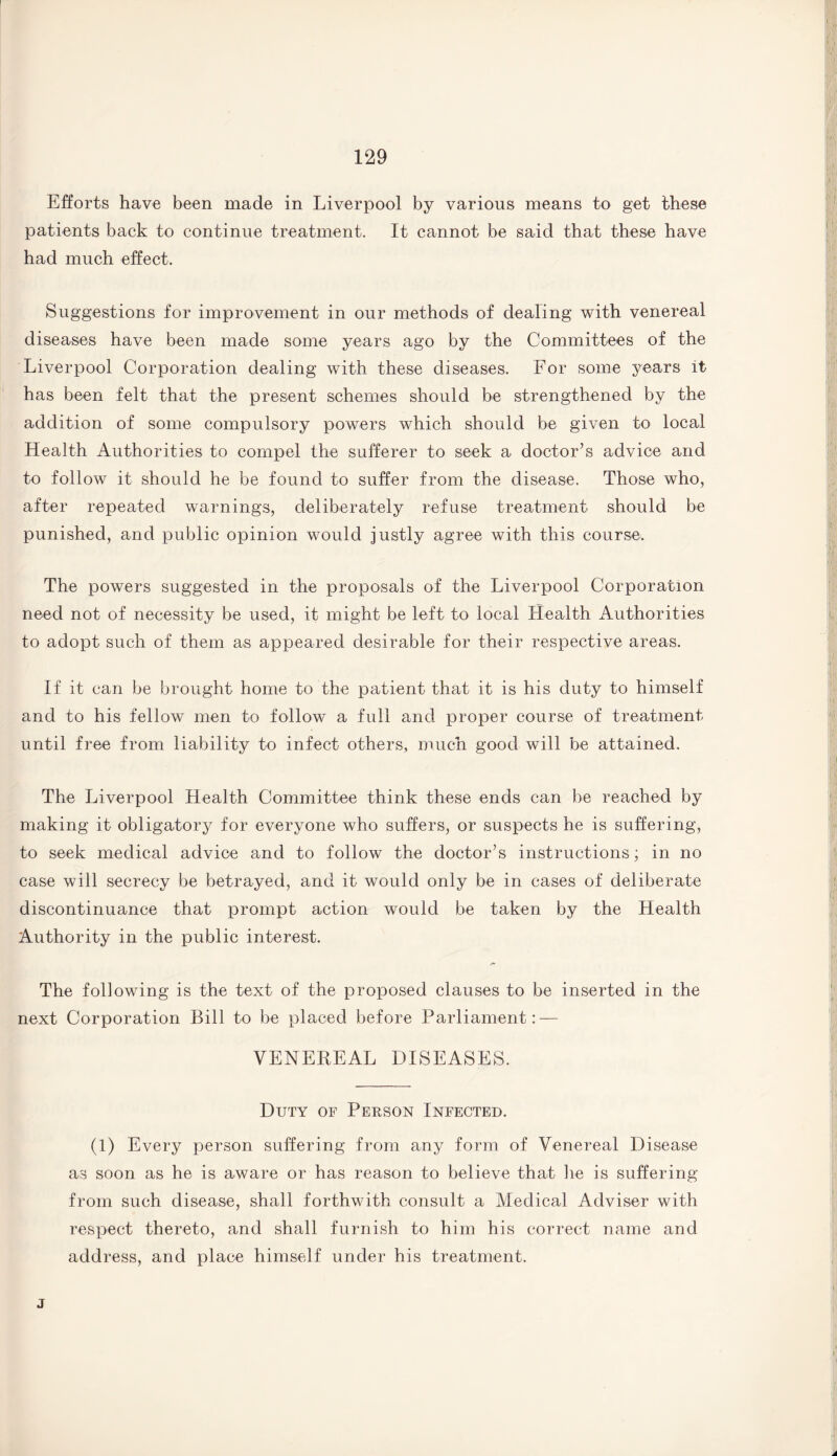 Efforts have been made in Liverpool by various means to get these patients back to continue treatment. It cannot be said that these have had much effect. Suggestions for improvement in our methods of dealing with venereal diseases have been made some years ago by the Committees of the Liverpool Corporation dealing with these diseases. For some years it has been felt that the present schemes should be strengthened by the addition of some compulsory powers which should be given to local Health Authorities to compel the sufferer to seek a doctor’s advice and to follow it should he be found to suffer from the disease. Those who, after repeated warnings, deliberately refuse treatment should be punished, and public opinion would justly agree with this course. The powers suggested in the proposals of the Liverpool Corporation need not of necessity be used, it might be left to local Health Authorities to adopt such of them as appeared desirable for their respective areas. If it can be brought home to the patient that it is his duty to himself and to his fellow men to follow a full and proper course of treatment until free from liability to infect others, much good will be attained. The Liverpool Health Committee think these ends can be reached by making it obligatory for everyone who suffers, or suspects he is suffering, to seek medical advice and to follow the doctor’s instructions; in no case will secrecy be betrayed, and it would only be in cases of deliberate discontinuance that prompt action would be taken by the Health Authority in the public interest. The following is the text of the proposed clauses to be inserted in the next Corporation Bill to be placed before Parliament: — VENEREAL DISEASES. Duty of Person Infected. (1) Every person suffering from any form of Venereal Disease as soon as he is aware or has reason to believe that lie is suffering from such disease, shall forthwith consult a Medical Adviser with respect thereto, and shall furnish to him his correct name and address, and place himself under his treatment. j