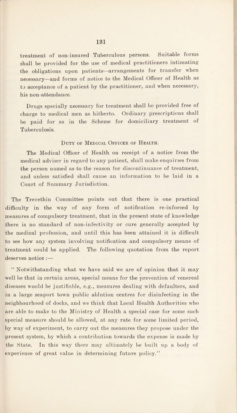 treatment of non-insured Tuberculous persons. Suitable forms shall be provided for the use of medical practitioners intimating the obligations upon patients—arrangements for transfer when necessary—and forms of notice to the Medical Officer of Health as to acceptance of a patient by the practitioner, and when necessary, his non-attendance. Drugs specially necessary for treatment shall be provided free of charge to medical men as hitherto. Ordinary prescriptions shall be paid for as in the Scheme for domiciliary treatment of Tuberculosis. Duty of Medical Officer of Health. The Medical Officer of Health on receipt of a notice from the medical adviser in regard to any patient, shall make enquiries from the person named as to the reason for discontinuance of treatment, and unless satisfied shall cause an information to be laid in a Court of Summary Jurisdiction. The Trevethin Committee points out that there is one practical difficulty in the way of any form of notification re-inforced by measures of compulsory treatment, that in the present state of knowledge there is no standard of non-infectivity or cure generally accepted by the medical profession, and until this has been attained it is difficult to see how any system involving notification and compulsory means of treatment could be applied. The following quotation from the report deserves notice :— “ Notwithstanding what we have said we are of opinion that it may well be that in certain areas, special means for the prevention of venereal diseases would be justifiable, e.g., measures dealing with defaulters, and in a large seaport town public ablution centres for disinfecting in the neighbourhood of docks, and we think that Local Health Authorities who are able to make to the Ministry of Health a special case for some such special measure should be allowed, at any rate for some limited period, by way of experiment, to carry out the measures they propose under the present system, by which a contribution towards the expense is made by the State. In this way there may ultimately be built up a body of experience of great value in determining future policy.”
