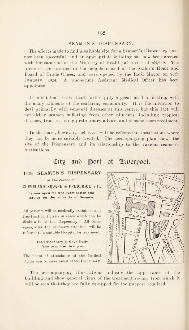182 SEAMEN’S DISPENSARY. The efforts made to find a suitable site for a Seamen’s Dispensary have now been successful, and an appropriate building has now been erected with the sanction of the Ministry of Health, at a cost of £4,649. The premises are situated in the neighbourhood of the Sailor’s Home and Board of Trade Offices, and were opened by the Lord Mayor on 28th January, 1924. A whole-time Assistant Medical Officer has been appointed. It is felt that the Institute will supply a great need in dealing with the many ailments of the seafaring community. It is the intention to deal primarily with venereal diseases at this centre, but this fact will not debar seamen suffering from other ailments, including tropical diseases, from receiving preliminary advice, and in some cases treatment. In the main, however, such cases will be referred to Institutions where they can be more suitably treated. The accompanying plan shows the site of the Dispensary and its relationship to the various seamen’s institutions. (Lit? ant' port the seamens dispensary at the corner of CLEVELAND SQUARE & FREDERICK ST., is now open for free examination and advice on the ailments of Seamen. All patients will be medically examined and free treatment given in cases which can be dealt with at the Dispensary. All other cases, after the necessary attention, will be referred to a suitable Hospital for treatment. The Dispensary is Open Daily from 9 = 30 a.m. to 8 p.m. The hours of attendance of the Medical Officer can be ascertained at the Dispensary. of %\ rerpool. The accompanying illustrations indicate the appearance of the building and show general views of the treatment rooms, from which it will be seen that they are fully equipped for the purpose required.