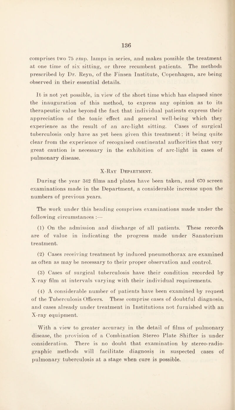 186 comprises two 75 amp. lamps in series, and makes possible the treatment at one time of six sitting, or three recumbent patients. The methods prescribed by Dr. Reyn, of the Finsen Institute, Copenhagen, are being observed in their essential details. It is not yet possible, in view of the short time which has elapsed since the inauguration of this method, to express any opinion as to its therapeutic value beyond the fact that individual patients express their appreciation of the tonic effect and general well-being which they experience as the result of an arc-light sitting. Cases of surgical tuberculosis only have as yet been given this treatment ; it being quite clear from the experience of recognised continental authorities that very great caution is necessary in the exhibition of arc-light in cases of pulmonary disease. X-Ray Department. During the year 342 films and plates have been taken, and 670 screen examinations made in the Department, a considerable increase upon the numbers of previous years. The work under this heading comprises examinations made under the following circumstances : — (1) On the admission and discharge of all patients. These records are of value in indicating the progress made under Sanatorium treatment. (2) Cases receiving treatment by induced pneumothorax are examined as often as may be necessary to their proper observation and control. (3) Cases of surgical tuberculosis have their condition recorded by X-ray film at intervals varying with their individual requirements. (4) A considerable number of patients have been examined by request of the Tuberculosis Officers. These comprise cases of doubtful diagnosis, and cases already under treatment in Institutions not furnished with an X-ray equipment. With a view to greater accuracy in the detail of films of pulmonary disease, the provision of a Combination Stereo Plate Shifter is under consideration. There is no doubt that examination by stereo-radio¬ graphic methods will facilitate diagnosis in suspected cases of pulmonary tuberculosis at a stage when cure is possible.