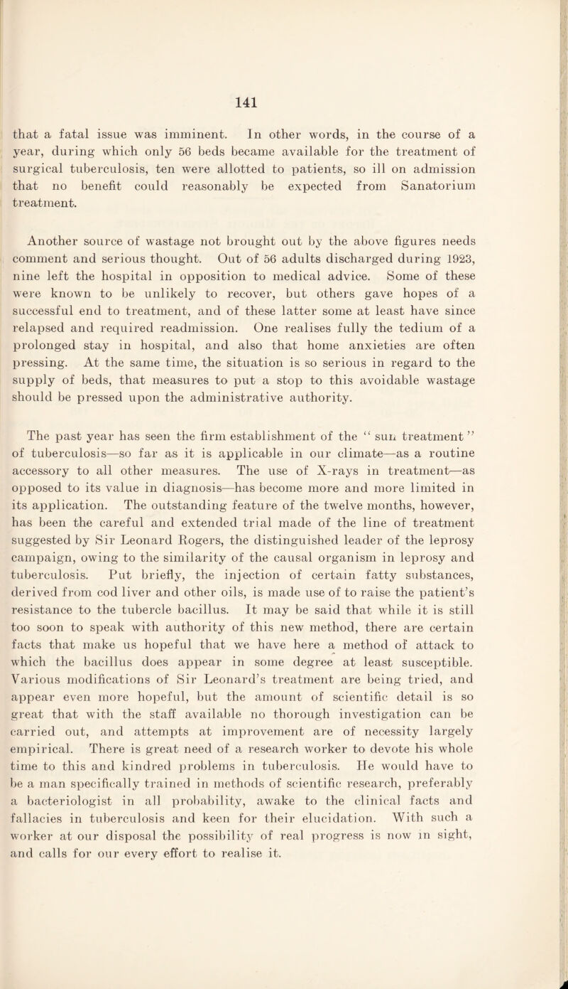 that a fatal issue was imminent. In other words, in the course of a year, during which only 56 beds became available for the treatment of surgical tuberculosis, ten were allotted to patients, so ill on admission that no benefit could reasonably be expected from Sanatorium treatment. Another source of wastage not brought out by the above figures needs comment and serious thought. Out of 56 adults discharged during 1923, nine left the hospital in opposition to medical advice. Some of these were known to be unlikely to recover, but others gave hopes of a successful end to treatment, and of these latter some at least have since relapsed and required readmission. One realises fully the tedium of a prolonged stay in hospital, and also that home anxieties are often pressing. At the same time, the situation is so serious in regard to the supply of beds, that measures to put a stop to this avoidable wastage should be pressed upon the administrative authority. The past year has seen the firm establishment of the “ sun treatment ” of tuberculosis—so far as it is applicable in our climate—as a routine accessory to all other measures. The use of X-rays in treatment—as opposed to its value in diagnosis—has become more and more limited in its application. The outstanding feature of the twelve months, however, has been the careful and extended trial made of the line of treatment suggested by Sir Leonard Rogers, the distinguished leader of the leprosy campaign, owing to the similarity of the causal organism in leprosy and tuberculosis. Put briefly, the injection of certain fatty substances, derived from cod liver and other oils, is made use of to raise the patient’s resistance to the tubercle bacillus. It may be said that while it is still too soon to speak with authority of this new method, there are certain facts that make us hopeful that we have here a method of attack to /*» which the bacillus does appear in some degree at least susceptible. Various modifications of Sir Leonard’s treatment are being tried, and appear even more hopeful, but the amount of scientific detail is so great that with the staff available no thorough investigation can be carried out, and attempts at improvement are of necessity largely empirical. There is great need of a research worker to devote his whole time to this and kindred problems in tuberculosis. He would have to be a man specifically trained in methods of scientific research, preferably a bacteriologist in all probability, awake to the clinical facts and fallacies in tuberculosis and keen for their elucidation. With such a worker at our disposal the possibility of real progress is now in sight, and calls for our every effort to realise it.