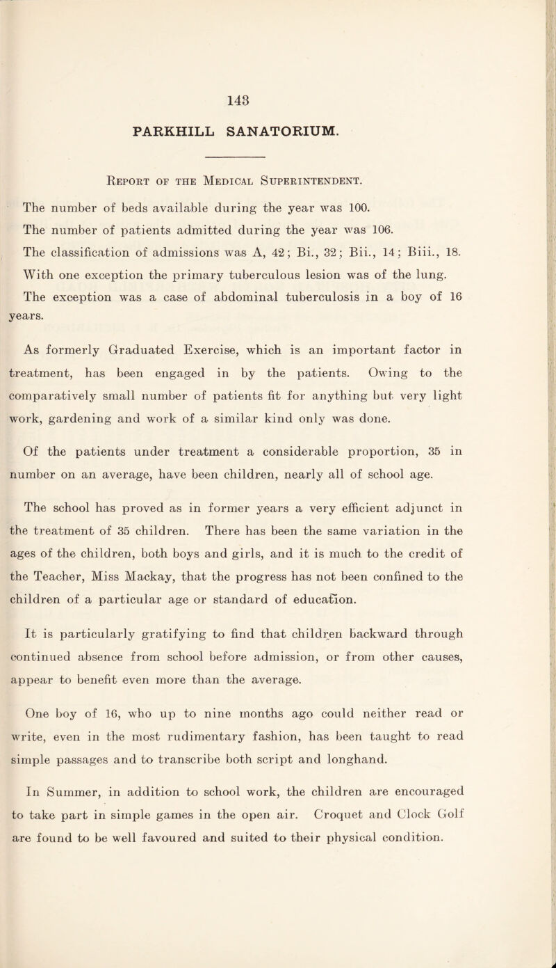 PARKHILL SANATORIUM. Report of the Medical Superintendent. The number of beds available during the year was 100. The number of patients admitted during the year was 106. The classification of admissions was A, 42; Bi., 32; Bii., 14; Biii., 18. With one exception the primary tuberculous lesion was of the lung. The exception was a case of abdominal tuberculosis in a boy of 16 years. As formerly Graduated Exercise, which is an important factor in treatment, has been engaged in by the patients. Owing to the comparatively small number of patients fit for anything but very light work, gardening and work of a similar kind only was done. Of the patients under treatment a considerable proportion, 35 in number on an average, have been children, nearly all of school age. The school has proved as in former years a very efficient adjunct in the treatment of 35 children. There has been the same variation in the ages of the children, both boys and girls, and it is much to the credit of the Teacher, Miss Mackay, that the progress has not been confined to the children of a particular age or standard of education. It is particularly gratifying to find that children backward through continued absence from school before admission, or from other causes, appear to benefit even more than the average. One boy of 16, who up to nine months ago could neither read or write, even in the most rudimentary fashion, has been taught to read simple passages and to transcribe both script and longhand. In Summer, in addition to school work, the children are encouraged to take part in simple games in the open air. Croquet and Clock Golf are found to be well favoured and suited to their physical condition.