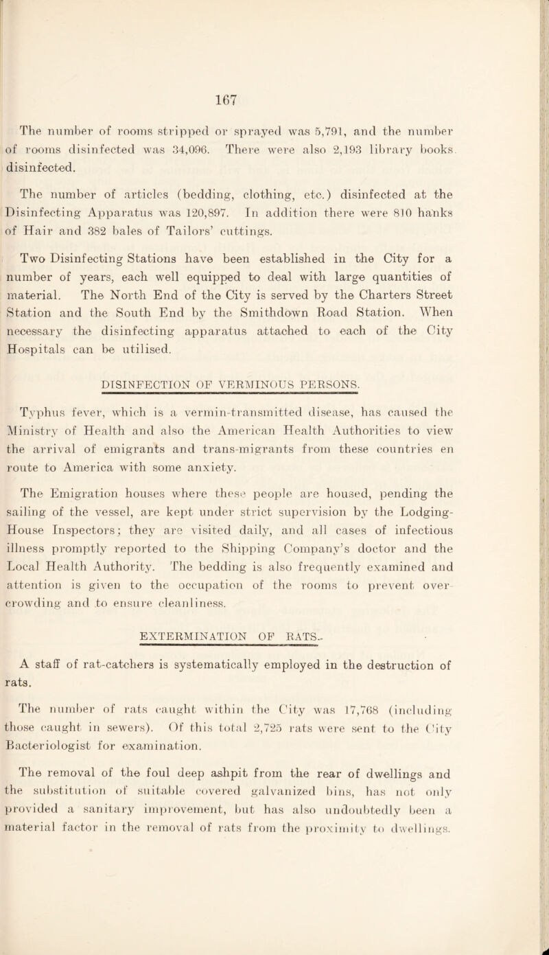 The number of rooms stripped or sprayed was 5,791, and the number of rooms disinfected was 34,096. There were also 2,193 library books, disinfected. The number of articles (bedding, clothing, etc.) disinfected at the Disinfecting Apparatus was 120,897. In addition there were 810 hanks of Hair and 382 bales of Tailors’ cuttings. Two Disinfecting Stations have been established in the City for a number of years, each well equipped to deal with large quantities of material. The North End of the City is served by the Charters Street Station and the South End by the Smith down Road Station. When necessary the disinfecting apparatus attached to- each of the City Hospitals can be utilised. DISINFECTION OF VERMINOUS PERSONS. Typhus fever, which is a vermin-transmitted disease, has caused the Ministry of Health and also the American Health Authorities to view the arrival of emigrants and trans migrants from these countries en route to America with some anxiety. The Emigration houses where these people are housed, pending the sailing of the vessel, are kept under strict supervision by the Lodging- House Inspectors; they are visited daily, and all cases of infectious illness promptly reported to the Shipping Company’s doctor and the Local Health Authority. The bedding is also frequently examined and attention is given to the occupation of the rooms to prevent over¬ crowding and to ensure cleanliness. EXTERMINATION OF RATS- A staff of rat-catchers is systematically employed in the destruction of rats. The number of rats caught within the City was 17,768 (including those caught in sewers). Of this total 2,725 rats were sent to the City Bacteriologist for examination. The removal of the foul deep ashpit from the rear of dwellings and the substitution of suitable covered galvanized bins, has not only provided a sanitary improvement, but has also undoubtedly been a material factor in the removal of rats from the proximity to dwellings.