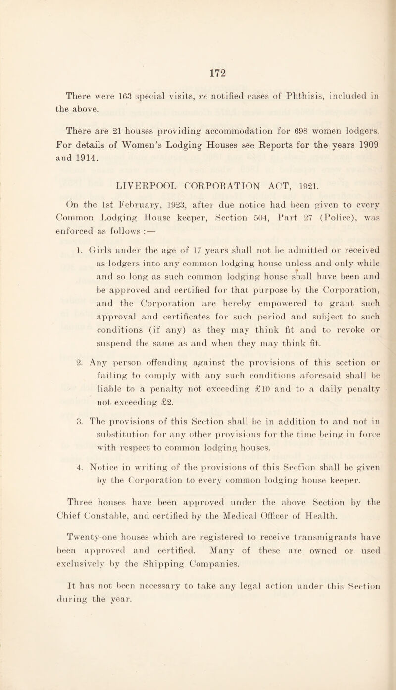 There were 163 special visits, re notified cases of Phthisis, included in the above. There are 21 houses providing accommodation for 698 women lodgers. For details of Women’s Lodging Houses see Reports for the years 1909 and 1914. LIVERPOOL CORPORATION ACT, 1921. On the 1st February, 1923, after due notice had been given to every Common Lodging House keeper, Section 504, Part 27 (Police), was enforced as follows : — 1. Girls under the age of 17 years shall not be admitted or received as lodgers into any common lodging house unless and only while * and so long as such common lodging house shall have been and be approved and certified for that purpose by the Corporation, and the Corporation are hereby empowered to grant such approval and certificates for such period and subject to such conditions (if any) as they may think fit and to revoke or suspend the same as and when they may think fit. 2. Any person offending against the provisions of this section or failing to comply with any such conditions aforesaid shall be liable to a penalty not exceeding £10 and to a daily penalty not exceeding £2. 3. The provisions of this Section shall be in addition to and not in substitution for any other provisions for the time being in force with respect to common lodging houses. 4. Notice in writing of the provisions of this Section shall be given by the Corporation to every common lodging house keeper. Three houses have been approved under the above Section by the Chief Constable, and certified by the Medical Officer of Health. Twenty-one houses which are registered to receive transmigrants have been approved and certified. Many of these are owned or used exclusively by the Shipping Companies. It has not been necessary to take any legal action under this Section during the year.