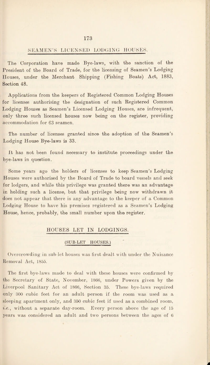 SEAMEN’S LICENSED LODGING HOUSES. The Corporation have made Bye-laws, with the sanction of the President of the Board of Trade, for the licensing of Seamen’s Lodging Houses, under the Merchant Shipping (Fishing Boats) Act, 1883, Section 48. Applications from the keepers of Begistered Common Lodging Houses for licenses authorising the designation of such Begistered Common Lodging Houses as Seamen’s Licensed Lodging Houses, are infrequent, only three such licensed houses now being on the register, providing accommodation for 63 seamen. The number of licenses granted since the adoption of the Seamen’s Lodging House Bye-laws is 33. It has not been found necessary to institute proceedings under the bye-laws in question. Some years ago the holders of licenses to keep Seamen’s Lodging Houses were authorised by the Board of Trade to board vessels and seek for lodgers, and while this privilege was granted there was an advantage in holding such a license, but that privilege being now withdrawn it does not appear that there is any advantage to the keeper of a Common Lodging House to have his premises registered as a Seamen’s Lodging House, hence, probably, the small number upon the register. HOUSES LET IN LODGINGS. (SUB-LET HOUSES.) Overcrowding in sub-let houses was first dealt with under the Nuisance Removal Act, 1855. The first bye-laws made to deal with these houses were confirmed by the Secretary of State, November, 1866, under Powers given by the Liverpool Sanitary Act of 1866, Section 35. These bye-laws required only 300 cubic feet for an adult person if the room was used as a sleeping apartment only, and 350 cubic feet if used as a combined room, he., without a separate day-room,. Every person above the age of 15 years was considered an adult and two persons between the ages of 6