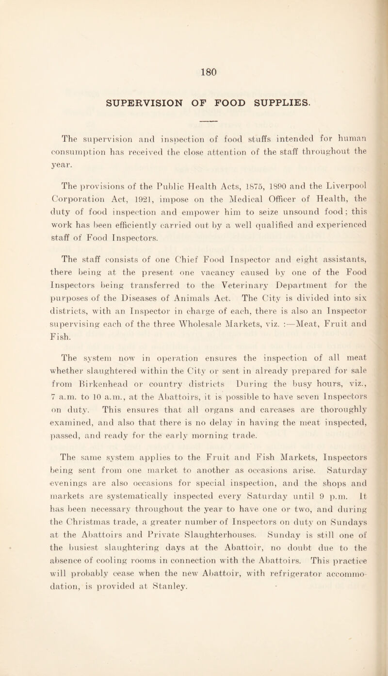 SUPERVISION OF FOOD SUPPLIES. The supervision and inspection of food stuffs intended for human consumption has received the close attention of the staff throughout the year. The provisions of the Public Health Acts, 1875, 1890 and the Liverpool Corporation Act, 1921, impose on the Medical Officer of Health, the duty of food inspection and empower him to seize unsound food; this work has been efficiently carried out by a well qualified and experienced staff of Food Inspectors. The staff consists of one Chief Food Inspector and eight assistants, there being at the present one vacancy caused by one of the Food Inspectors being transferred to the Veterinary Department for the purposes of the Diseases of Animals Act. The City is divided into six districts, with an Inspector in charge of each, there is also an Inspector supervising each of the three Wholesale Markets, viz. :—Meat, Fruit and Fish. The system now in operation ensures the inspection of all meat whether slaughtered within the City or sent in already prepared for sale from Birkenhead or country districts During the busy hours, viz., 7 a.m. to 10 a.m., at the Abattoirs, it is possible to have seven Inspectors on duty. This ensures that all organs and carcases are thoroughly examined, and also that there is no delay in having the meat inspected, passed, and ready for the early morning trade. The same system applies to the Fruit and Fish Markets, Inspectors being sent from one market to another as occasions arise. Saturday evenings are also occasions for special inspection, and the shops and markets are systematically inspected every Saturday until 9 p.m. It has been necessary throughout the year to have one or two, and during the Christmas trade, a greater number of Inspectors on duty on Sundays at the Abattoirs and Private Slaughterhouses. Sunday is still one of the busiest slaughtering days at the Abattoir, no doubt due to the absence of cooling rooms in connection with the Abattoirs. This practice will probably cease when the new Abattoir, with refrigerator accommo¬ dation, is provided at Stanley.