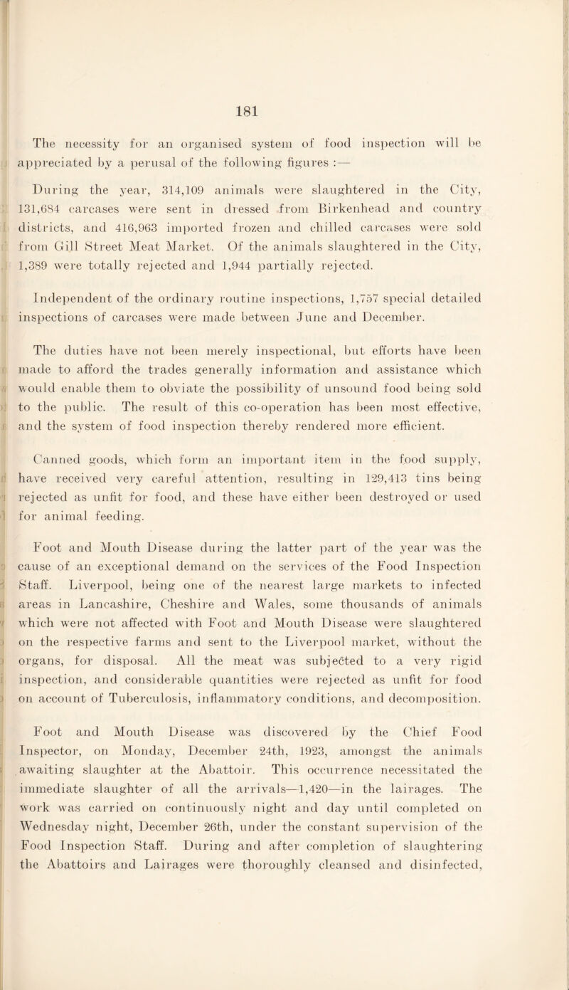 The necessity for an organised system of food inspection will be appreciated by a perusal of the following figures : — During the year, 314,109 animals were slaughtered in the City, 131,684 carcases were sent in dressed from Birkenhead and country districts, and 416,963 imported frozen and chilled carcases were sold from Gill Street Meat Market. Of the animals slaughtered in the City, 1,389 were totally rejected and 1,944 partially rejected. Independent of the ordinary routine inspections, 1,757 special detailed inspections of carcases were made between June and December. The duties have not been merely inspectorial, but efforts have been made to afford the trades generally information and assistance which would enable them to obviate the possibility of unsound food being sold to the public. The result of this co-operation has been most effective, and the system of food inspection thereby rendered more efficient. Canned goods, which form an important item in the food supply, have received very careful attention, resulting in 129,413 tins being rejected as unfit for food, and these have either been destroyed or used for animal feeding. Foot and Mouth Disease during the latter part of the year was the cause of an exceptional demand on the services of the Food Inspection Staff. Liverpool, being one of the nearest large markets to infected areas in Lancashire, Cheshire and Wales, some thousands of animals which were not affected with Foot and Mouth Disease were slaughtered on the respective farms arid sent to the Liverpool market, without the organs, for disposal. All the meat was subjected to a very rigid inspection, and considerable quantities were rejected as unfit for food on account of Tuberculosis, inflammatory conditions, and decomposition. Foot and Mouth Disease was discovered by the Chief Food Inspector, on Monday, December 24th, 1923, amongst the animals awaiting slaughter at the Abattoir. This occurrence necessitated the immediate slaughter of all the arrivals—1,420—in the lairages. The work was carried on continuously night and day until completed on Wednesday night, December 26th, under the constant supervision of the Food Inspection Staff. During and after completion of slaughtering the Abattoirs and Lairages were thoroughly cleansed and disinfected,