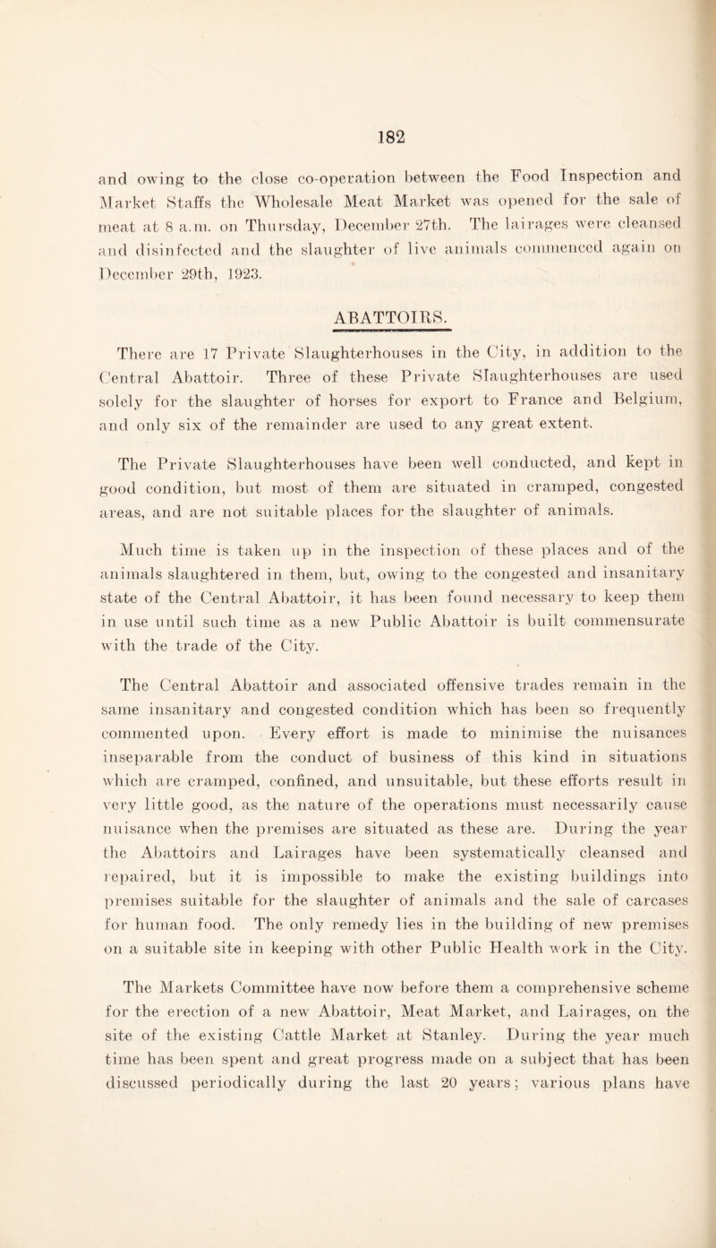 and owing to the close co-operation between the Food Inspection and Market Staffs the Wholesale Meat Market was opened for the sale of meat at 8 a.m. on Thursday, December 27th. The lairages were cleansed and disinfected and the slaughter of live animals commenced again on December 29th, 1923. ABATTOIRS. There are 17 Private Slaughterhouses in the City, in addition to the Central Abattoir. Three of these Private Slaughterhouses are used solely for the slaughter of horses for export to France and Belgium, and only six of the remainder are used to any great extent. The Private Slaughterhouses have been well conducted, and kept in good condition, but most of them are situated in cramped, congested areas, and are not suitable places for the slaughter of animals. Much time is taken up in the inspection of these places and of the animals slaughtered in them, but, owing to the congested and insanitary state of the Central Abattoir, it has been found necessary to keep them in use until such time as a new Public Abattoir is built commensurate with the trade of the City. The Central Abattoir and associated offensive trades remain in the same insanitary and congested condition which has been so frequently commented upon. Every effort is made to minimise the nuisances inseparable from the conduct of business of this kind in situations which are cramped, confined, and unsuitable, but these efforts result in very little good, as the nature of the operations must necessarily cause nuisance when the premises are situated as these are. During the year the Abattoirs and Lairages have been systematically cleansed and repaired, but it is impossible to make the existing buildings into premises suitable for the slaughter of animals and the sale of carcases for human food. The only remedy lies in the building of new premises on a suitable site in keeping with other Public Health work in the City. The Markets Committee have now before them a comprehensive scheme for the erection of a new Abattoir, Meat Market, and Lairages, on the site of the existing Cattle Market at Stanley. During the year much time has been spent and great progress made on a subject that has been discussed periodically during the last 20 years; various plans have