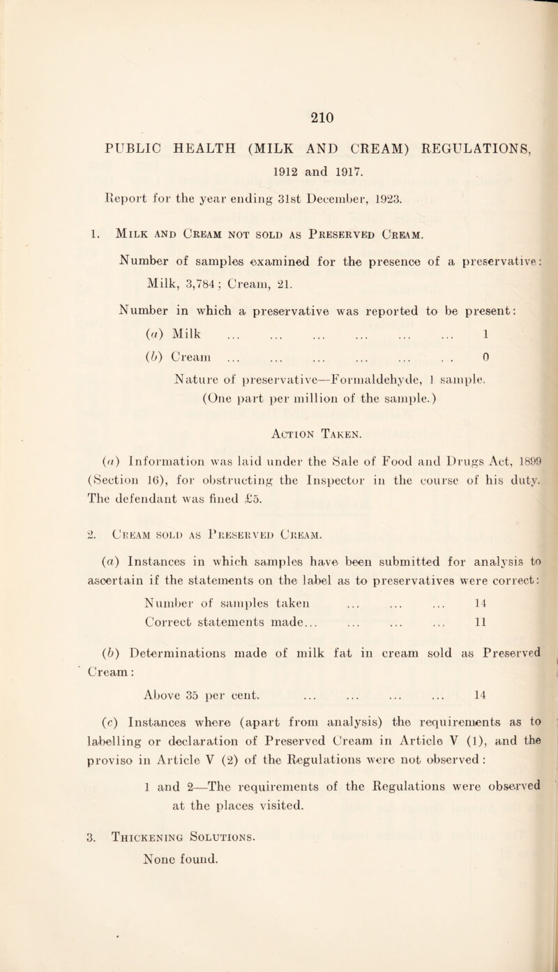 PUBLIC HEALTH (MILK AND CREAM) REGULATIONS, 1912 and 1917. Report for the year ending 31st December, 1923. 1. Milk and Cream not sold as Preserved Cream. Number of samples examined for the presence of a preservative: Milk, 3,784; Cream, 21. Number in which a preservative was reported to be present: (a) Milk ... ... ... ... ... ... 1 (b) Cream ... ... ... ... ... . . 0 Nature of preservative—Formaldehyde, 1 sample, (One part per million of the sample.) Action Taken. (a) Information was laid under the Sale of Food and Drugs Act, 1899 (Section 16), for obstructing the Inspector in the course of his duty. The defendant was fined £5. 2. Cream sold as Preserved Cream. (a) Instances in which samples have been submitted for analysis to ascertain if the statements on the label as to preservatives were correct: Number of samples taken ... ... ... 14 Correct statements made... ... ... ... 11 (b) Determinations made of milk fat in cream sold as Preserved Cream: Above 35 per cent. ... ... ... ... 14 (c) Instances where (apart from analysis) the requirements as to labelling or declaration of Preserved Cream in Article V (1), and the proviso in Article V (2) of the Regulations were not observed : 1 and 2—The requirements of the Regulations were observed at the places visited. 3. Thickening Solutions. None found.