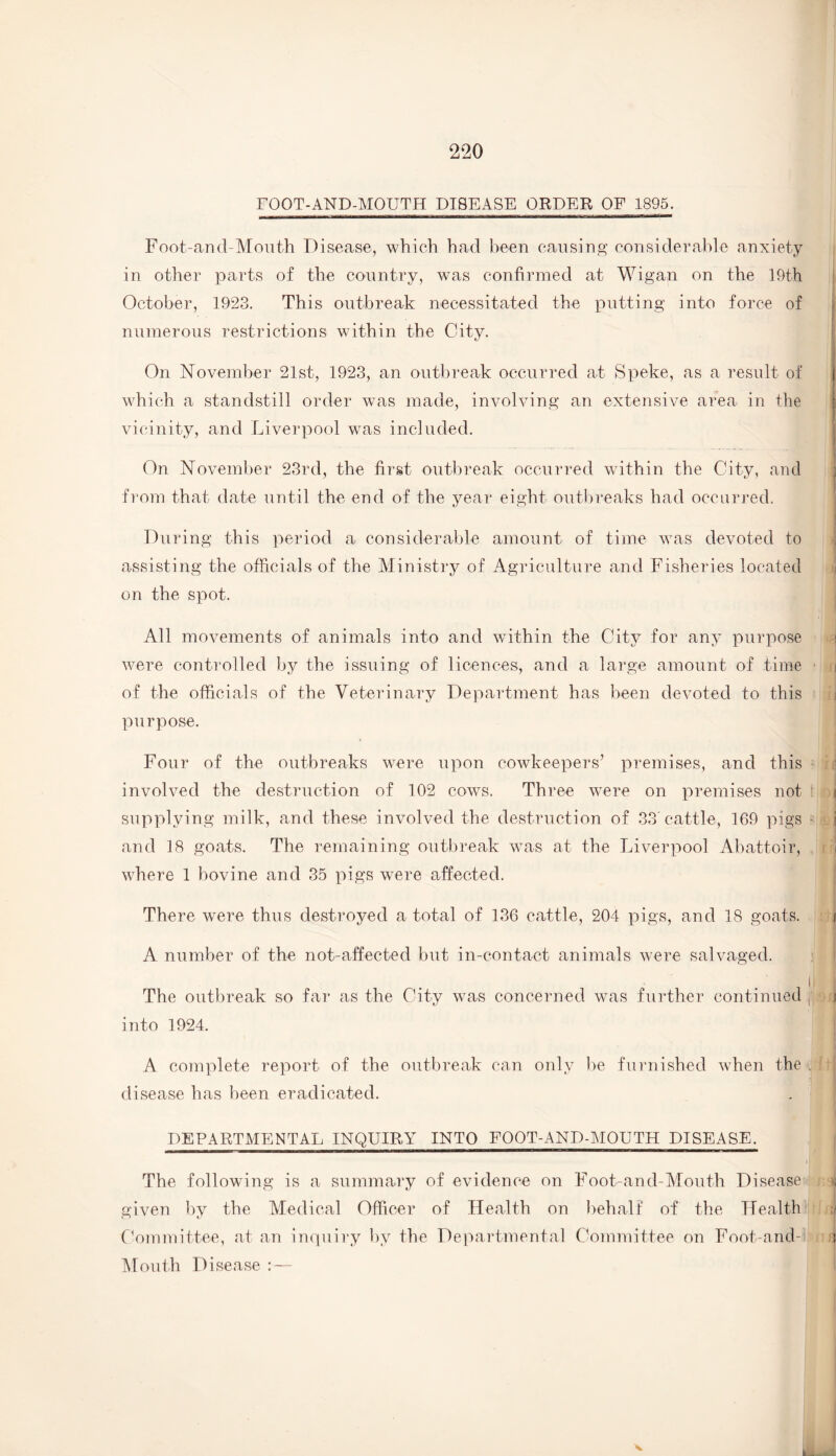 FOOT-AND-MOUTH DISEASE ORDER OF 1895. Foot-and-Mouth Disease, which had been causing considerable anxiety in other parts of the country, was confirmed at Wigan on the 19th October, 1923. This outbreak necessitated the putting into force of numerous restrictions within the City. On November 21st, 1923, an outbreak occurred at Speke, as a result of which a standstill order was made, involving an extensive area in the vicinity, and Liverpool wTas included. On November 23rd, the first outbreak occurred within the City, and from that date until the end of the year eight outbreaks had occurred. During this period a considerable amount of time was devoted to assisting the officials of the Ministry of Agriculture and Fisheries located on the spot. All movements of animals into and within the City for any purpose i were controlled by the issuing of licences, and a large amount of time i of the officials of the Veterinary Department has been devoted to this purpose. Four of the outbreaks were upon cowkeepers’ premises, and this involved the destruction of 102 cows. Three were on premises not < supplying milk, and these involved the destruction of 33' cattle, 169 pigs i and 18 goats. The remaining outbreak was at the Liverpool Abattoir, i where 1 bovine and 35 pigs were affected. There were thus destroyed a total of 136 cattle, 204 pigs, and 18 goats. A number of the not-affected but in-contact animals were salvaged. The outbreak so far as the City was concerned was further continued f j into 1924. A complete report of the outbreak can only be furnished when the , i disease has been eradicated. DEPARTMENTAL INQUIRY INTO FOOT-AND-MOUTH DISEASE. The following is a summary of evidence on Foot-and-Mouth Disease given by the Medical Officer of Health on behalf of the Health a Committee, at an inquiry by the Departmental Committee on Foot-and- uni Mouth Disease :— V