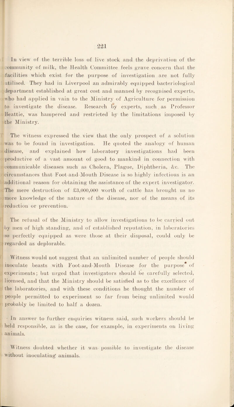 In view of the terrible loss of live stock and the deprivation of the I community of milk, the Health Committee feels grave concern that the facilities which exist for the purpose of investigation are not fully ; utilised. They had in Liverpool an admirably equipped bacteriological department established at great cost and manned by recognised experts, who had applied in vain to the Ministry of Agriculture for permission f;o investigate the disease. Research by experts, such as Professor Beattie, was hampered and restricted by the limitations imposed by the Ministry. The witness expressed the view that the only prospect of a solution was to be found in investigation. He quoted the analogy of human disease, and explained how laboratory investigations had been productive of a vast amount of good to mankind in connection with u communicable diseases such as Cholera, Plague, Diphtheria, &c. The ncircumstances that Foot-and-Mouth Disease is so highly infectious is an additional reason for obtaining the assistance of the expert investigator. The mere destruction of £3,000,000 worth of cattle has brought us no more knowledge of the nature of the disease, nor of the means of its i reduction or prevention. The refusal of the Ministry to allow investigations to Lie carried out by men of high standing, and of established reputation, in laboratories so perfectly equipped as were those at their disposal, could only be regarded as deplorable. Witness would not suggest that an unlimited number of people should inoculate beasts with Foot-and-Mouth Disease for the purpose of experiments; but urged that investigators should be carefully selected, licensed, and that the Ministry should be satisfied as to the excellence of the laboratories, and with these conditions he thought the number of people permitted to experiment so far from being unlimited would probably be limited to half a dozen. • In answer to further enquiries witness said, such workers should be held responsible, as is the case, for example, in experiments on living animals. Witness doubted whether it was • possible to investigate the disease without inoculating' animals.