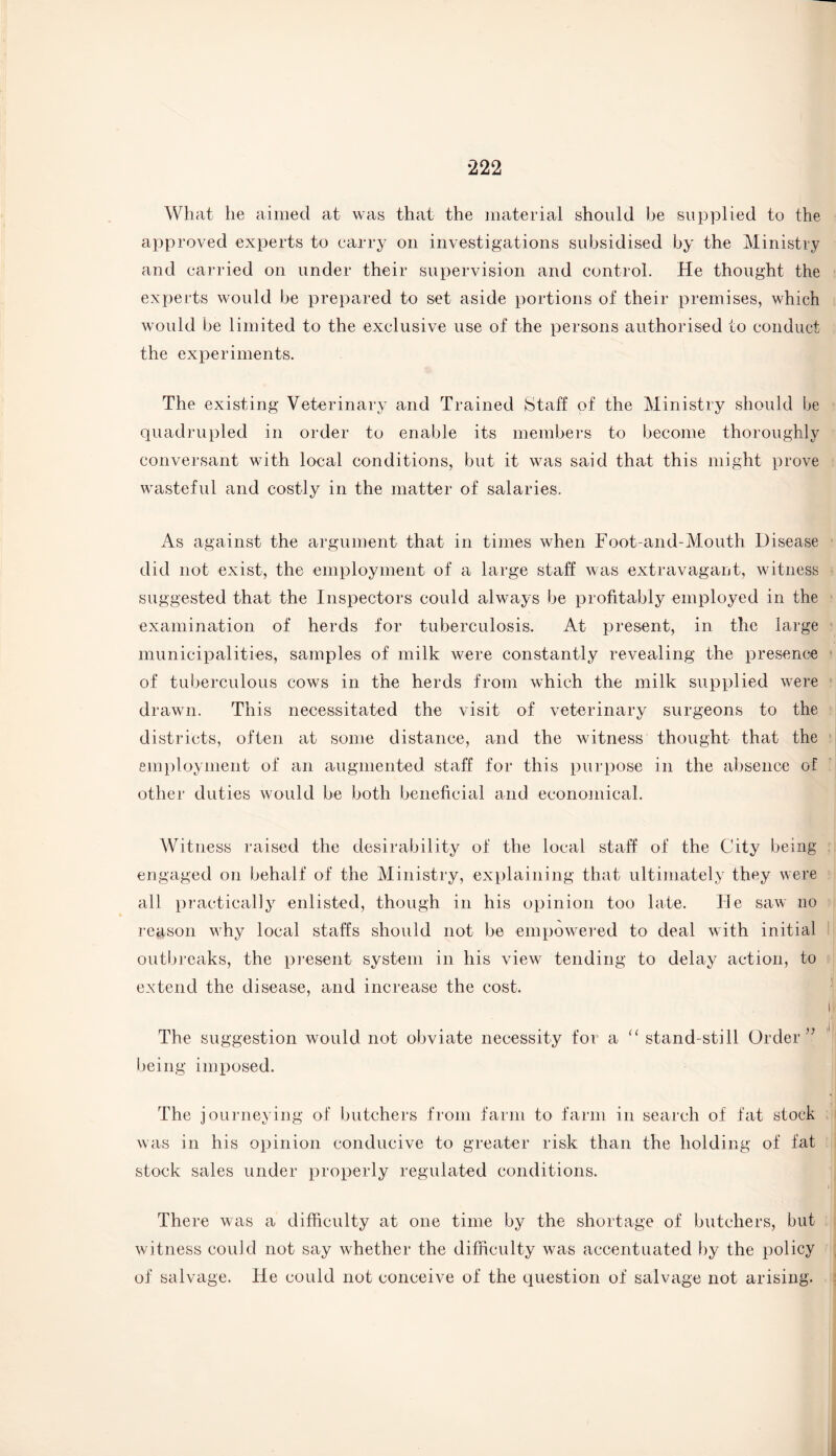 What he aimed at was that the material should be supplied to the approved experts to carry on investigations subsidised by the Ministry and carried on under their supervision and control. He thought the experts would be prepared to set aside portions of their premises, which would be limited to the exclusive use of the persons authorised to conduct the experiments. The existing Veterinary and Trained Staff of the Ministry should be quadrupled in order to enable its members to become thoroughly conversant with local conditions, but it was said that this might prove wasteful and costly in the matter of salaries. As against the argument that in times when Foot-and-Mouth Disease did not exist, the employment of a large staff was extravagant, witness suggested that the Inspectors could always be profitably employed in the examination of herds for tuberculosis. At present, in the large municipalities, samples of milk were constantly revealing the presence of tuberculous cows in the herds from which the milk supplied were drawn. This necessitated the visit of veterinary surgeons to the districts, often at some distance, and the witness thought that the employment of an augmented staff for this purpose in the absence of other duties would be both beneficial and economical. Witness raised the desirability of the local staff of the City being engaged on behalf of the Ministry, explaining that ultimately they were all practically enlisted, though in his opinion too late. He saw no reason why local staffs should not be empowered to deal with initial outbreaks, the present system in his view tending to delay action, to extend the disease, and increase the cost. The suggestion would not obviate necessity for a “ stand-still Order” being imposed. The journeying of butchers from farm to farm in search of fat stock was in his opinion conducive to greater risk than the holding of fat stock sales under properly regulated conditions. There was a difficulty at one time by the shortage of butchers, but witness could not say whether the difficulty was accentuated by the policy of salvage. He could not conceive of the question of salvage not arising.