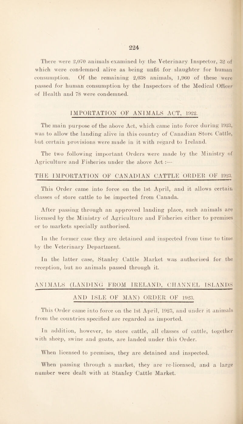 There were 2,070 animals examined by the Veterinary Inspector, 32 of which were condemned alive as being unfit for slaughter for human consumption. Of the remaining 2,038 animals, 1,960 of these were passed for human consumption by the Inspectors of the Medical Officer of Health and 78 were condemned. IMPORTATION OF ANIMALS ACT, 1922. The main purpose of the above Act, which came into force during 1923, was to allow the landing alive in this country of Canadian Store Cattle, but certain provisions were made in it with regard to Ireland. The two following important Orders were made by the Ministry of Agriculture and Fisheries under the above Act :— THE IMPORTATION OF CANADIAN CATTLE ORDER OF 1923. This Order came into force on the 1st April, and it allows certain classes of store cattle to be imported from Canada. After passing through an approved landing place, such animals are licensed by the Ministry of Agriculture and Fisheries either to premises or to markets specially authorised. In the former case they are detained and inspected from time to time by the Veterinary Department. In the latter case, Stanley Cattle Market was authorised for the reception, but no animals passed through it. ANIMALS (LANDING FROM IRELAND, CHANNEL ISLANDS AND ISLE OF MAN) ORDER OF 1923. This Order came into force on the 1st April, 1923, and under it animals from the countries specified are regarded as imported. In addition, however, to store cattle, all classes of cattle, together with sheep, swdne and goats, are landed under this Order. When licensed to premises, they are detained and inspected. When passing through a market, they are re-licensed, and a large number were dealt with at Stanley Cattle Market.