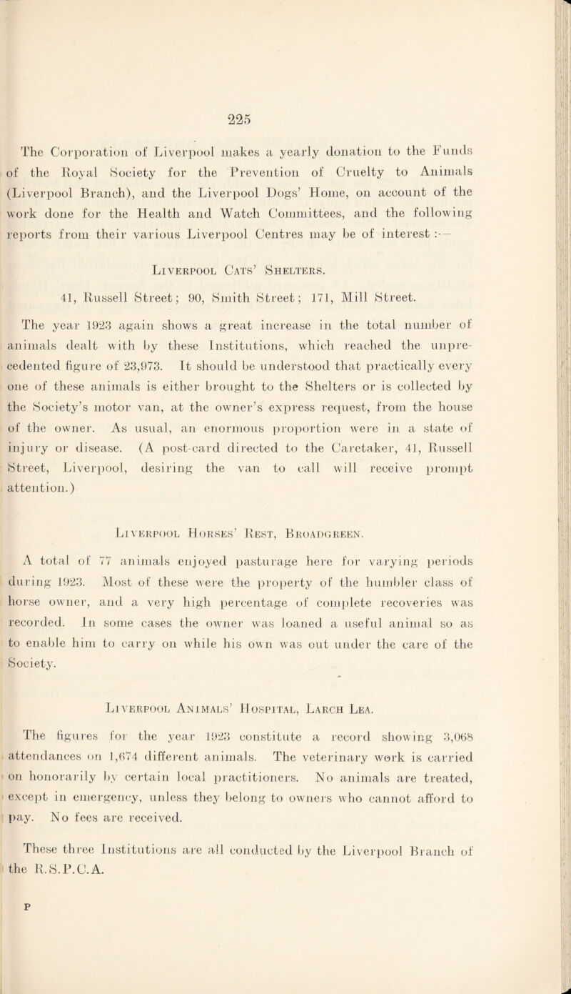 The Corporation oi‘ Liverpool makes a yearly donation to the Funds of the Royal Society for the Prevention of Cruelty to Animals (Liverpool Branch), and the Liverpool Dogs’ Home, on account of the work done for the Health and Watch Committees, and the following reports from their various Liverpool Centres may be of interest :— Liverpool Cats’ Shelters. 41, Russell Street; 90, Smith Street; 171, Mill Street. The year 1923 again shows a great increase in the total number of animals dealt with by these Institutions, which reached the unpre¬ cedented figure of 23,973. It should be understood that practically every one of these animals is either brought to the Shelters or is collected by the Society’s motor van, at the owner’s express request, from the house of the owner. As usual, an enormous proportion were in a state of injury or disease. (A post-card directed to the Caretaker, 41, Russell Street, Liverpool, desiring the van to call will receive prompt attention.) Liverpool Horses’ Rest, Broadgreen. A total of 77 animals enjoyed pasturage here for varying periods during 1923. Most of these were the property of the humbler class of ho rse owner, and a very high percentage of complete recoveries was recorded. In some cases the owner was loaned a useful animal so as to enable him to carry on while his own was out under the care of the Society. Liverpool Animals’ Hospital, Larch Lea. The figures for the year 1923 constitute a record showing 3,068 attendances on 1,674 different animals. The veterinary work is carried on honorarily by certain local practitioners. No animals are treated, except in emergency, unless they belong to owners who cannot afford to pay. No fees are received. These three Institutions are all conducted by the Liverpool Branch of the R.S.P.U.A. p