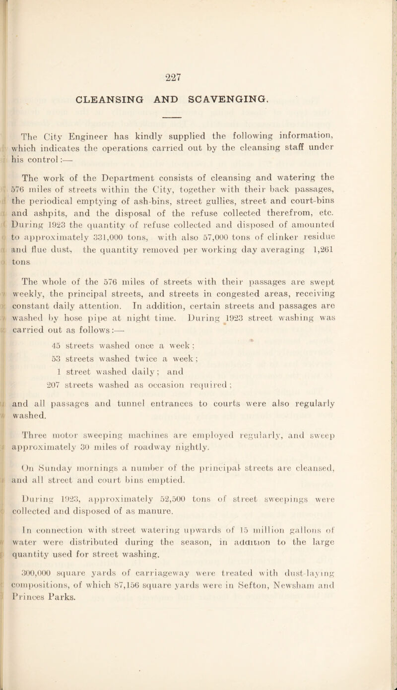 CLEANSING AND SCAVENGING, The City Engineer has kindly supplied the following information, which indicates the operations carried out by the cleansing staff under his control:— The work of the Department consists of cleansing and watering the 576 miles of streets within the City, together with their back passages, the periodical emptying of ash-bins, street gullies, street and court-bins and ashpits, and the disposal of the refuse collected therefrom, etc. During 1923 the quantity of refuse collected and disposed of amounted to approximately 331,000 tons, with also 57,000 tons of clinker residue and Hue dust, the quantity removed per working day averaging 1,261 tons. The whole of the 576 miles of streets with their passages are swept weekly, the principal streets, and streets in congested areas, receiving constant daily attention. In addition, certain streets and passages are washed by hose pipe at night time. During 1923 street washing was carried out as follows :— 45 streets washed once a week; 53 streets washed twice a week; 1 street washed daily; and 207 streets washed as occasion required ; and all passages and tunnel entrances to courts were also regularly washed. Three motor sweeping machines are employed regularly, and sweep approximately 30 miles of roachvay nightly. On Sunday mornings a number of the principal streets are cleansed, and all street and court bins emptied. During 1923, approximately 52,500 tons of street sweepings were collected and disposed of as manure. In connection with street watering upwards of 15 million gallons of wrater were distributed during the season, in addition to the large quantity used for street washing. 300,000 square yards of carriageway were treated with dust-laymg compositions, of which 87,156 square yards were in Sefton, Newsham and Princes Parks.