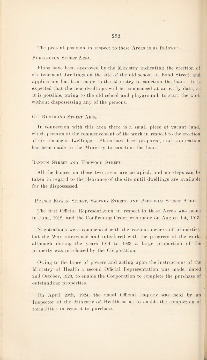 The present position in respect to these Areas is as follows :— Burlington Street Area. Plans have been approved by the Ministry indicating the erection of six tenement dwellings on the site of the old school in Bond Street, and application has been made to the Ministry to sanction the loan. It is expected that the new dwellings will be commenced at an early date, as it is possible, owing to the old school and playground, to start the work without dispossessing any of the persons. Gt. Richmond Street Area. In connection with this area there is a small piece of vacant land, which permits of the commencement of the work in respect to the erection of six tenement dwellings. Plans have been prepared, and application has been made to the Ministry to sanction the loan. Bankin Street and Hopwood Street. All the houses on these two areas are occupied, and no steps can be taken in regard to the clearance of the site until dwellings are available for the dispossessed. Prince Edwin Street, Saltney Street, and Blenheim Street Areas. The first Official Representation in respect to these Areas was made in June, 19P2, and the Confirming Order was made on August 1st, 1913. Negotiations were commenced with the various owners of properties, but the War intervened and interfered with the progress of the work, although during the years 1914 to 1923 a large proportion of the property was purchased by the Corporation. Owing to the lapse of powers and acting upon the instructions of the Ministry of Health a second Official Representation was made, dated 2nd October, 1923, to enable the Corporation to complete the purchase of outstan d i ng properties. On April 29th, 1924, the usual Official Inquiry was held by an Inspector of the Ministry of Health so as to enable the completion of formalities in respect to purchase.
