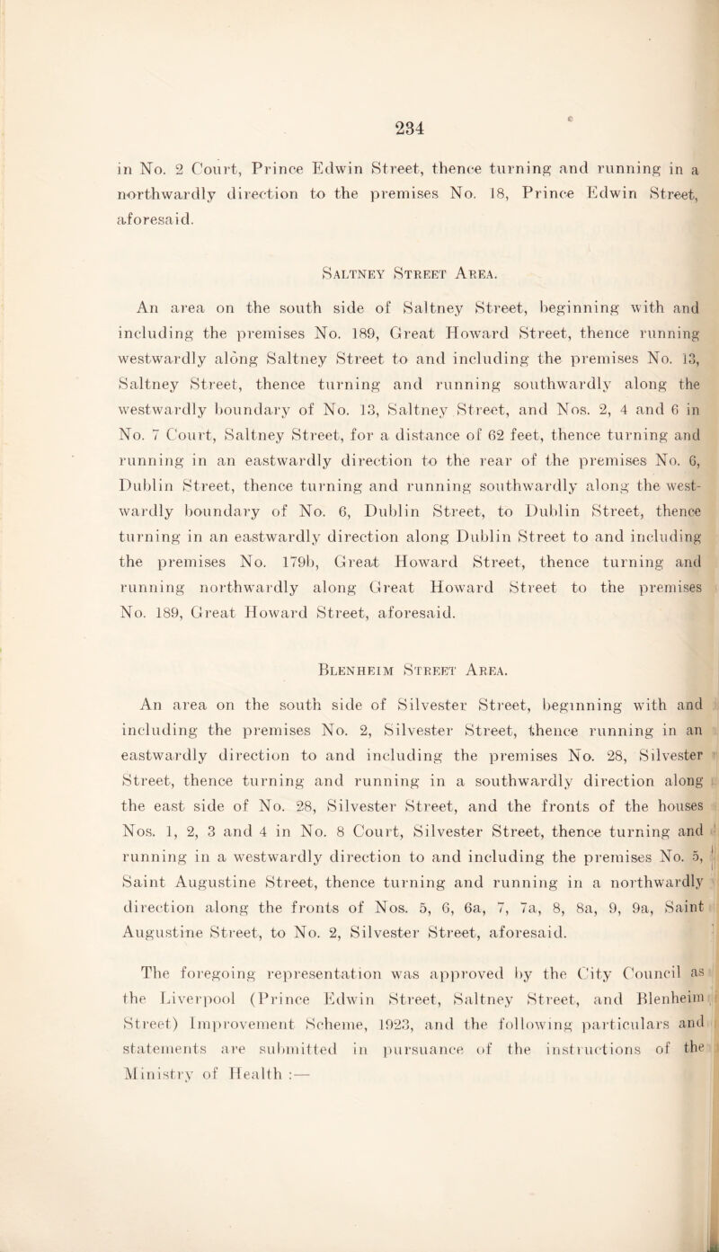 in No. 2 Court, Prince Edwin Street, thence turning and running in a northwardly direction to the premises No, 18, Prince Edwin Street, aforesaid. Saltney Street Area. An area on the south side of Saltney Street, beginning with and including the premises No. 189, Great Howard Street, thence running westwardly along Saltney Street to and including the premises No. 13, Saltney Street, thence turning and running southwardly along the westwardly boundary of No. 13, Saltney Street, and Nos. 2, 4 and 6 in No. 7 Court, Saltney Street, for a distance of 62 feet, thence turning and running in an eastwardly direction to the rear of the premises No. 6, Dublin Street, thence turning and running southwardly along the west¬ wardly boundary of No. 6, Dublin Street, to Dublin Street, thence turning in an eastwardly direction along Dublin Street to and including the premises No. 179b, Great Howard Street, thence turning and running northwardly along Great Howard Street to the premises No. 189, Great Howard Street, aforesaid. Blenheim Street Area. An area on the south side of Silvester Street, beginning with and including the premises No. 2, Silvester Street, thence running in an eastwardly direction to and including the premises No. 28, Silvester Street, thence turning and running in a southwardly direction along the east side of No. 28, Silvester Street, and the fronts of the houses Nos. 1, 2, 3 and 4 in No. 8 Court, Silvester Street, thence turning and running in a westwardly direction to and including the premises No. 5, Saint Augustine Street, thence turning and running in a northwardly direction along the fronts of Nos. 5, 6, 6a, 7, 7a, 8, 8a, 9, 9a, Saint Augustine Street, to No. 2, Silvester Street, aforesaid. The foregoing representation was approved by the City Council as the Liverpool (Prince Edwin Street, Saltney Street, and Blenheim Street) Improvement Scheme, 1923, and the following particulars and statements are submitted in pursuance of the instructions of the Ministry of Health : —