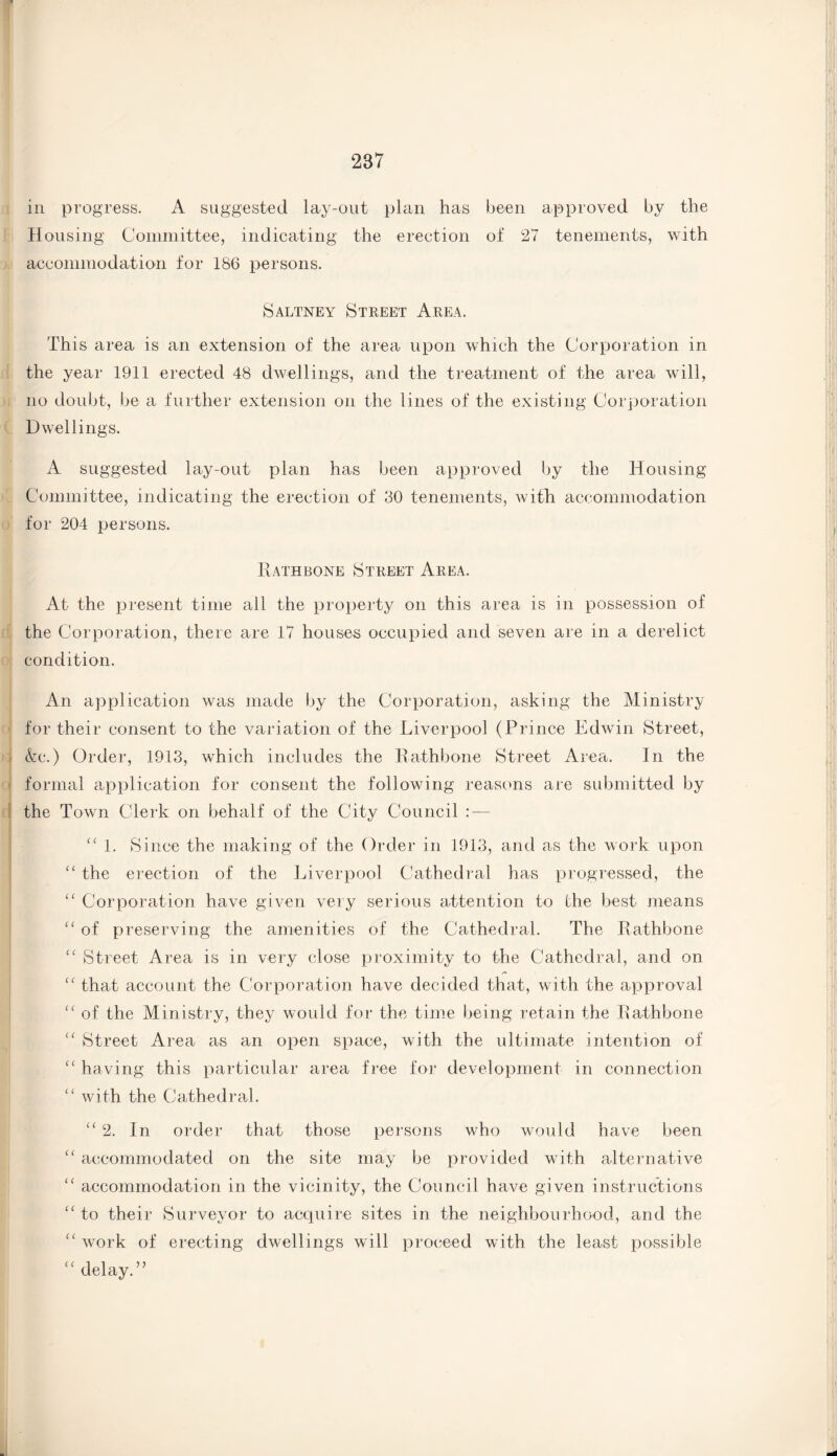 in progress. A suggested lay-out plan has been approved by the Housing Committee, indicating the erection of 27 tenements, with accommodation for 186 persons. Saltney Street Area. This area is an extension of the area upon which the Corporation in the year 1911 erected 48 dwellings, and the treatment of the area will, no doubt, be a further extension on the lines of the existing Corporation Dwellings. A suggested lay-out plan has been approved by the Housing Committee, indicating the erection of 30 tenements, with accommodation for 204 persons. Rathbone Street Area. At the present time all the property on this area is in possession of the Corporation, there are 17 houses occupied and seven are in a derelict condition. An application was made by the Corporation, asking the Ministry for their consent to the variation of the Liverpool (Prince Edwin Street, &c.) Order, 1913, which includes the Rathbone Street Area. In the formal application for consent the following reasons are submitted by the Town Clerk on behalf of the City Council : — 11 1. Since the making of the Order in 1913, and as the work upon “ the erection of the Liverpool Cathedral has progressed, the “ Corporation have given very serious attention to the best means “ of preserving the amenities of the Cathedral. The Rathbone c< Street Area is in very close proximity to the Cathedral, and on “ that account the Corporation have decided that, with the approval “ of the Ministry, they would for the time being retain the Rathbone “ Street Area as an open space, with the ultimate intention of “ having this particular area free for development in connection “ with the Cathedral. “ 2. In order that those persons who would have been “ accommodated on the site may be provided with alternative “ accommodation in the vicinity, the Council have given instructions “ to their Surveyor to acquire sites in the neighbourhood, and the “ work of erecting dwellings will proceed with the least possible “ delay.”