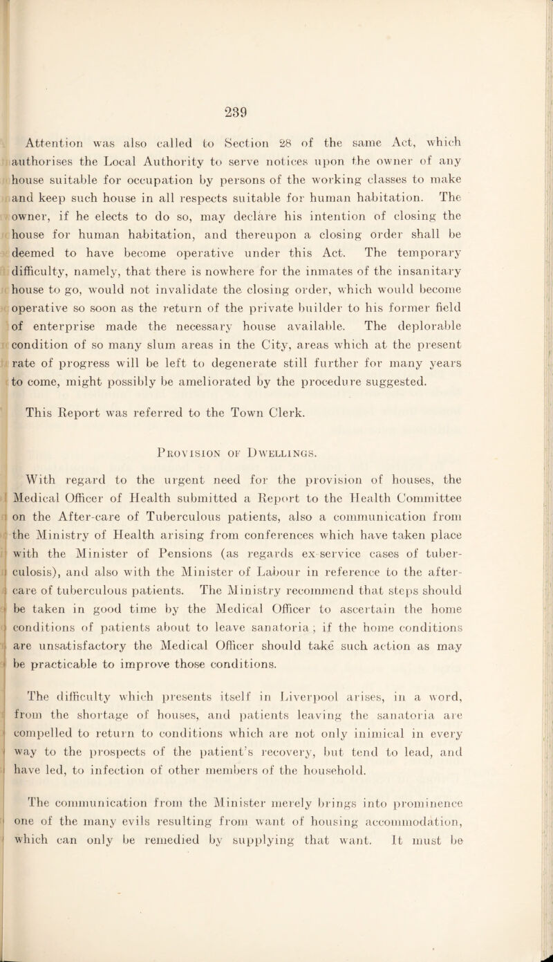 289 Attention was also called to Section 28 of the same Act, which authorises the Local Authority to serve notices upon the owner of any house suitable for occupation by persons of the working classes to make and keep such house in all respects suitable for human habitation. The owner, if he elects to do so, may declare his intention of closing the house for human habitation, and thereupon a closing order shall be deemed to have become operative under this Act. The temporary difficulty, namely, that there is nowhere for the inmates of the insanitary house to go, would not invalidate the closing order, which would become operative so soon as the return of the private builder to his former field of enterprise made the necessary house available. The deplorable condition of so many slum areas in the City, areas which at the present rate of progress will be left to degenerate still further for many years to come, might possibly be ameliorated by the procedure suggested. This Report was referred to the Town Clerk. Provision of Dwellings. With regard to the urgent need for the provision of houses, the Medical Officer of Health submitted a Report to the Health Committee on the After-care of Tuberculous patients, also a communication from the Ministry of Health arising from conferences which have taken place with the Minister of Pensions (as regards ex service cases of tuber¬ culosis), and also with the Minister of Labour in reference to the after¬ care of tuberculous patients. The Ministry recommend that steps should be taken in good time by the Medical Officer to ascertain the home conditions of patients about to leave sanatoria, if the home conditions are unsatisfactory the Medical Officer should take such action as may be practicable to improve those conditions. The difficulty which presents itself in Liverpool arises, in a word, from the shortage of houses, and patients leaving the sanatoria are compelled to return to conditions which are not only inimical in every way to the prospects of the patient’s recovery, but tend to lead, and have led, to infection of other members of the household. The communication from the Minister merely brings into prominence one of the many evils resulting from want of housing accommodation, which can only be remedied by supplying that want. It must be