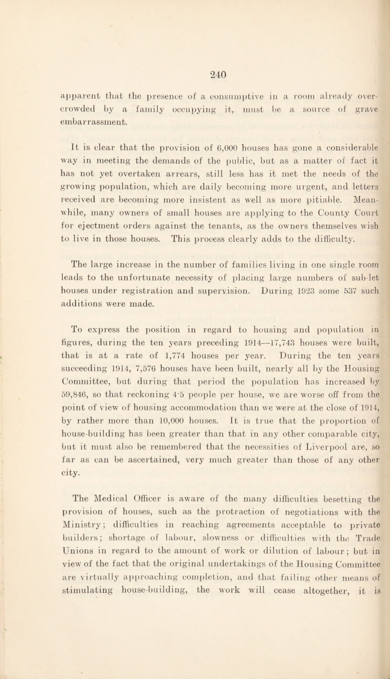 apparent that the presence of a consumptive in a room already over¬ crowded by a family occupying it, must be a source of grave embarrassment. It is clear that the provision of 6,000 houses has gone a considerable way in meeting the demands of the public, but as a matter of fact it has not yet overtaken arrears, still less has it met the needs of the growing population, which are daily becoming more urgent, and letters received are becoming more insistent as well as more pitiable. Mean¬ while, many owners of small houses are applying to the County Court for ejectment orders against the tenants, as the owners themselves wish to live in those houses. This process clearly adds to the difficulty. The large increase in the number of families living in one single room leads to the unfortunate necessity of placing large numbers of sub-let houses under registration and supervision. During 1923 some 537 such additions were made. To express the position in regard to housing and population in figures, during the ten years preceding 1914—17,743 houses were built, that is at a rate of 1,774 houses per year. During the ten years succeeding 1914, 7,576 houses have been built, nearly all by the Housing Committee, but during that period the population has increased by 59,846, so that reckoning 4'5 people per house, we are worse off from the point of view of housing accommodation than we were at the close of 1914, by rather more than 10,000 houses. It is true that the proportion of house-building has been greater than that in any other comparable city, but it must also be remembered that the necessities of Liverpool are, so far as can be ascertained, very much greater than those of any other city. The Medical Officer is aware of the manj^ difficulties besetting the provision of houses, such as the protraction of negotiations with the Ministry; difficulties in reaching agreements acceptable to private builders; shortage of labour, slowness or difficulties with the Trade Unions in regard to the amount of work or dilution of labour; but in view of the fact that the original undertakings of the Housing Committee are virtually approaching completion, and that failing other means of stimulating house-building, the work will cease altogether, it is