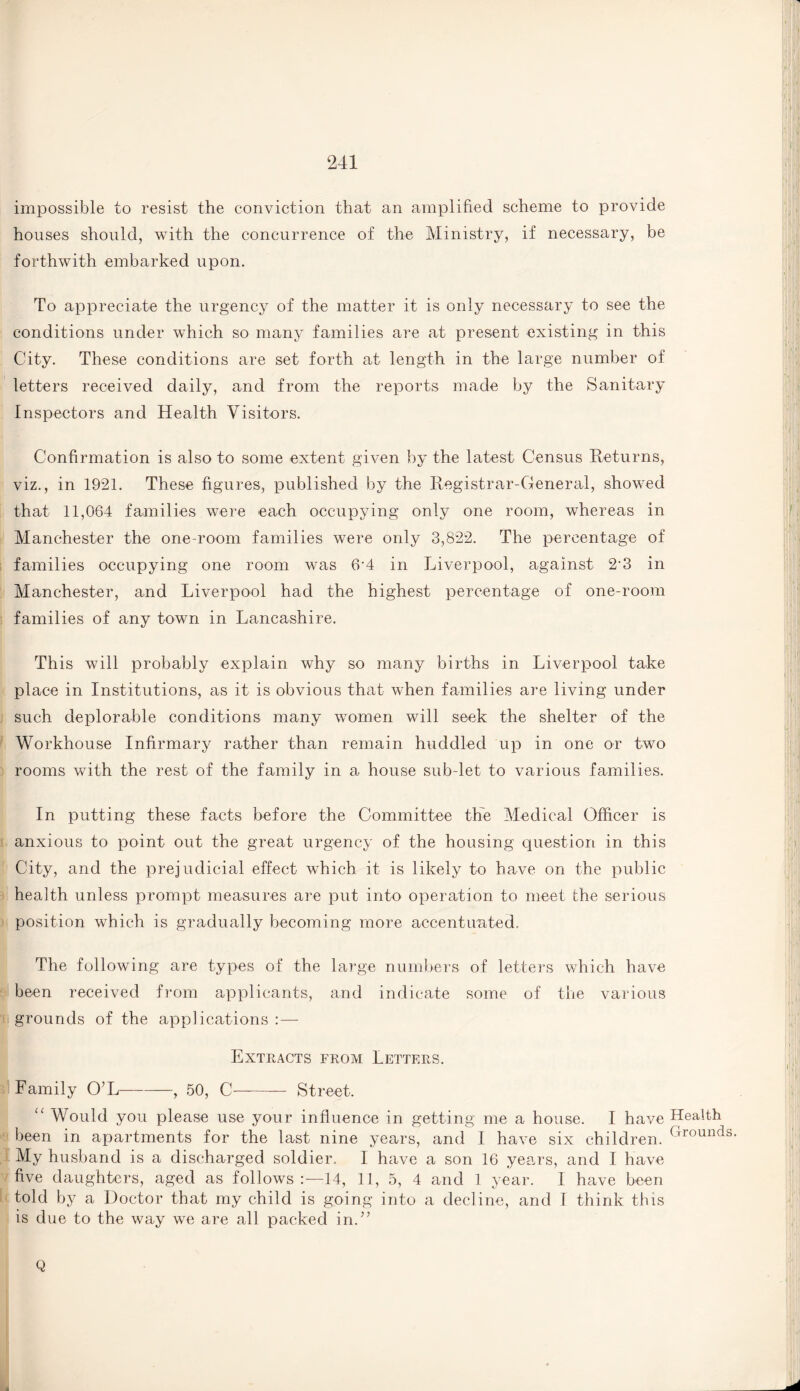 impossible to resist the conviction that an amplified scheme to provide houses should, with the concurrence of the Ministry, if necessary, be forthwith embarked upon. To appreciate the urgency of the matter it is only necessary to see the conditions under which so many families are at present existing in this City. These conditions are set forth at length in the large number of letters received daily, and from the reports made by the Sanitary Inspectors and Health Visitors. Confirmation is also to some extent given by the latest Census Returns, viz., in 1921. These figures, published by the Registrar-General, showed that 11,064 families were each occupying only one room, whereas in Manchester the one-room families were only 3,822. The percentage of families occupying one room was 6'4 in Liverpool, against 2’3 in Manchester, and Liverpool had the highest percentage of one-room families of any town in Lancashire. This will probably explain why so many births in Liverpool take place in Institutions, as it is obvious that when families are living under such deplorable conditions many women will seek the shelter of the Workhouse Infirmary rather than remain huddled up in one or two rooms with the rest of the family in a house sub let to various families. In putting these facts before the Committee the Medical Officer is anxious to point out the great urgency of the housing question in this City, and the prejudicial effect which it is likely to have on the public health unless prompt measures are put into operation to meet the serious position which is gradually becoming more accentuated. The following are types of the large numbers of letters which have been received from applicants, and indicate some of the various grounds of the applications :— Extracts from Letters. Family O’L-, 50, C- Street. u Would you please use your influence in getting me a house. I have been in apartments for the last nine years, and I have six children. My husband is a discharged soldier. I have a son 16 years, and I have five daughters, aged as follows:—14, 11, 5, 4 and 1 year. I have been told by a Doctor that my child is going into a decline, and I think this is due to the way we are all packed in.” Q Health Grounds.