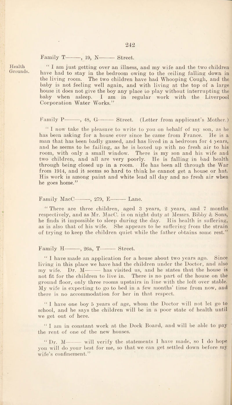 Health Grounds. Family T-, 19, N-Street. I am just getting over an illness, and my wife and the two children have had to stay in the bedroom owing to the ceiling falling down in the living room. The two children have had Whooping Cough, and the baby is not feeling well again, and with living at the top of a large house it does not give the boy any place to play without interrupting the baby when asleep. I am in regular work with the Liverpool Corporation Water Works.’’ Family P—--, 48, G-Street. (Letter from applicant’s Mother.) 1 now take the pleasure to write to you on behalf of my son, as he has been asking for a house ever since he came from France. He is a man that has been badly gassed, and has lived in a bedroom for 4 years, and he seems to be failing, as he is boxed up with no fresh air to his room, with only a small window. There is my son and his wife and two children, and all are very poorly. He is falling in bad health through being closed up in a room. lie has been all through the War from 1914, and it seems so hard to think he cannot get a house or hut. His work is among paint and white lead all day and no fresh air when he goes home.” Family MacC-, 279, E-Lane. “ There are three children, aged 3 years, 2 years, and 7 months respectively, and as Mr. MacC. is on night duty at Messrs. Bibby & Sons, he finds it impossible to sleep during the day. His health is suffering, as is also that of his wife. She appears to be suffering from the strain of trying to keep the children quiet while the father obtains some rest.” Family PI-, 26a, T- Street. “ I have made an application for a house about two years ago. Since living in this place we have had the children under the Doctor, and also my wife. Dr. M- has visited us, and he states that the house is not fit for the children to live in. There is no part of the house on the ground floor, only three rooms upstairs in line with the loft over stable. My wTife is expecting to go to bed in a few months’ time from now, and there is no accommodation for her in that respect. “ I have one boy 5 years of age, whom the Doctor will not let go to school, and he says the children will be in a poor state of health until we get out of here. u I am in constant work at the Dock Board, and will be able to pay the rent of one of the new houses. “ Dr. M—- will verify the statements 1 have made, so I do hope you will do your best for me, so that we can get settled down before ray wife’s confinement.”