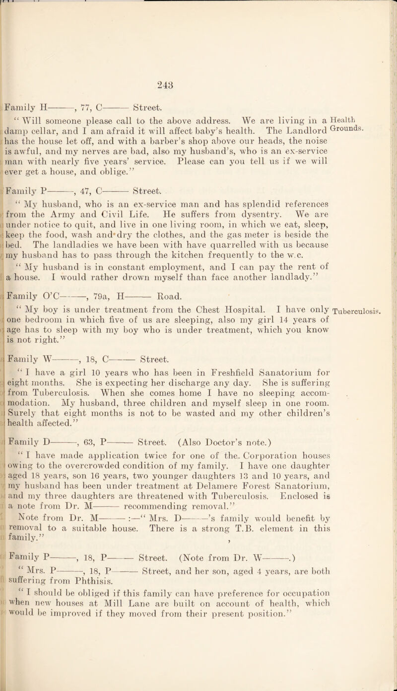 Family H-, 77, C- Street, “ Will someone please call to the above address. We are living in a Health damp cellar, and I am afraid it will affect baby’s health. The Landlord Droun(ls. has the house let off, and with a barber’s shop above our heads, the noise is awful, and my nerves are bad, also my husband’s, who is an ex-service man with nearly five years’ service. Please can you tell us if we will ever get a house, and oblige.” Family P-, 47, C-Street. “ My husband, who is an ex-service man and has splendid references from the Army and Civil Life. He suffers from dysentry. We are under notice to quit, and live in one living room, in which we eat, sleep, keep the food, wash and*dry the clothes, and the gas meter is beside the bed. The landladies we have been with have quarrelled with us because my husband has to pass through the kitchen frequently to the w. c. “ My husband is in constant employment, and I can pay the rent of a house. I would rather drown myself than face another landlady.” Family O’C-, 79a, LI- Road. “ My boy is under treatment from the Chest Hospital. I have only Tuberculosis, one bedroom in which five of us are sleeping, also my girl 14 years of \ age has to sleep with my boy who is under treatment, which you know is not right.” ; Family W-—, 18, C-Street. “ I have a girl 10 years who has been in Freshfield Sanatorium for eight months. She is expecting her discharge any day. She is suffering from Tuberculosis, When she comes home I have no sleeping accom¬ modation. My husband, three children and myself sleep in one room, i Surely that eight months is not to be wasted and my other children’s health affected.” ; Family D-, 63, P-— Street. (Also Doctor’s note.) “ I have made application twice for one of the,. Corporation houses 1 owing to the overcrowded condition of my family. I have one daughter : aged 18 years, son 16 years, two younger daughters 13 and 10 years, and my husband has been under treatment at Delamere Forest Sanatorium, and my three daughters are threatened with Tuberculosis. Enclosed i§ a note from Dr. M- recommending removal.” Note from Dr. M—-- :—“ Mrs. D-—-’s family would benefit by removal to a suitable house. There is a strong T.B. element in this family.” f Family P-, 18, P- Street. (Note from Dr. W-.) “ Mrs. P-, 18, P- Street, and her son, aged 4 years, are both suffering from Phthisis. ‘ I should be obliged if this family can have preference for occupation when new houses at Mill Lane are built on account of health, which would be improved if they moved from their present position.”