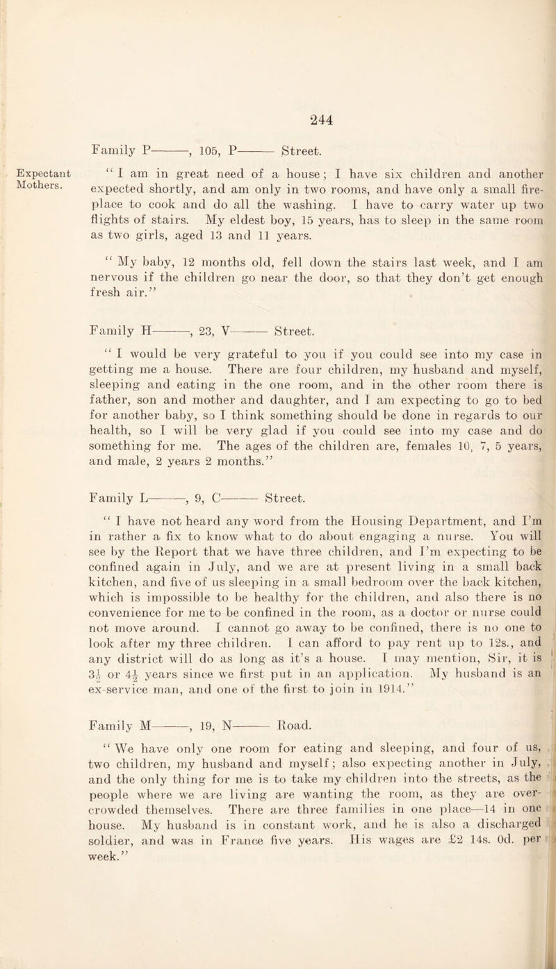 Expectant Mothers. Family P-, 105, P- Street. “I am in great need of a house; I have six children and another expected shortly, and am only in two rooms, and have only a small fire¬ place to cook and do all the washing. I have to carry water up two flights of stairs. My eldest boy, 15 years, has to sleep in the same room as two girls, aged 13 and 11 years. My baby, 12 months old, fell down the stairs last week, and I am nervous if the children go near the door, so that they don’t get enough fresh air.” Family H—-—, 23, V —- Street. I would be very grateful to you if you could see into my case in getting me a house. There are four children, my husband and myself, sleeping and eating in the one room, and in the other room there is father, son and mother and daughter, and I am expecting to go to bed for another baby, so I think something should be done in regards to our health, so I will be very glad if you could see into my case and do something for me. The ages of the children are, females 10, 7, 5 years, and male, 2 years 2 months.” Family L-, 9, C-Street. “ I have not heard any word from the Housing Department, and I’m in rather a fix to know what to do about engaging a nurse. You will see by the Report that we have three children, and I’m expecting to be confined again in July, and we are at present living in a small back kitchen, and five of us sleeping in a small bedroom over the back kitchen, which is impossible to be healthy for the children, and also there is no convenience for me to be confined in the room, as a doctor or nurse could not move around. I cannot go away to be confined, there is no one to look after my three children. I can afford to pay rent up to 12s., and any district will do as long as it’s a house. I may mention, Sir, it is 3.1 or 41 years since we first put in an application. My husband is an ex-service man, and one of the first to join in 1914.” Family M-, 19, 1ST- Iload. “ We have only one room for eating and sleeping, and four of us, two children, my husband and myself; also expecting another in July, and the only thing for me is to take my children into the streets, as the people where we are living are wanting the room, as they are over¬ crowded themselves. There are three families in one place—14 in one house. My husband is in constant work, and he is also a discharged soldier, and was in France five years. His wages are £2 14s. Od. per week. ’ ’